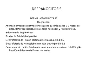 DREPANOCITOSIS

                       FORMA HOMOCIGOTA SS
                              Diagnóstico:
Anemia normocítica normocrómica grave que inicia a los 6-9 meses de
   edad.FSP drepanocitos, células rojas nucleadas y reticulocitosis.
Inducción de drepanocitos
Prueba de Solubilidad positiva
Electroforesis de Hb con acetato de celulosa, ph 8.4-8.6
Electroforesis de Hemoglobina en agar citrato ph 6.0-6.2
Determinación de Hb Fetal se encuentra aumentada de un 10-20% y lka
   fracción A2 dentro de límites normales.
 