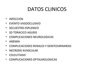 DATOS CLINICOS
•   INFECCION
•   EVENTO VASOOCLUSIVO
•   SECUESTRO ESPLENICO
•   SD TORACICO AGUDO
•   COMPLICACIONES NEUROLOGICAS
•   ANEMIA
•   COMPLICACIONES RENALES Y GENITOURINARIAS
•   NECROSIS AVASCULAR
•   COLELITIASIS
•   COMPLICACIONES OFTALMOLOGICAS
 