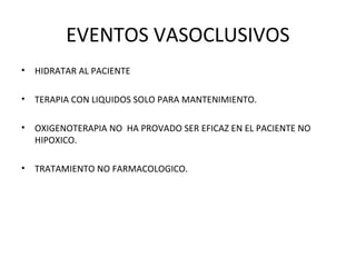 EVENTOS VASOCLUSIVOS
•   HIDRATAR AL PACIENTE

•   TERAPIA CON LIQUIDOS SOLO PARA MANTENIMIENTO.

•   OXIGENOTERAPIA NO HA PROVADO SER EFICAZ EN EL PACIENTE NO
    HIPOXICO.

•   TRATAMIENTO NO FARMACOLOGICO.
 