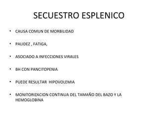 SECUESTRO ESPLENICO
•   CAUSA COMUN DE MORBILIDAD

•   PALIDEZ , FATIGA,

•   ASOCIADO A INFECCIONES VIRALES

•   BH CON PANCITOPENIA

•   PUEDE RESULTAR HIPOVOLEMIA

•   MONITORIZACION CONTINUA DEL TAMAÑO DEL BAZO Y LA
    HEMOGLOBINA
 
