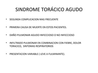 SINDROME TORÁCICO AGUDO
•   SEGUNDA COMPLICACION MAS FRECUENTE

•   PRIMERA CAUSA DE MUERTE EN ESTOS PACIENTES.

•   DAÑO PULMONAR AGUDO INFECCIOSO O NO INFECCIOSO

•   INFILTRADO PULMONAR EN COMBINACION CON FIEBRE, DOLOR
    TORACICO, SINTOMAS RESPIRATORIOS

•   PRESENTACION VARIABLE ( LEVE A FULMINANTE).
 