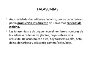 TALASEMIAS

• Anormalidades hereditarias de la Hb, que se caracterizan
  por la producción insuficiente de una o más cadenas de
  globina.
• Las talasemias se distinguen con el nombre o nombres de
  la cadena o cadenas de globina, cuya síntesis está
  reducida. De acuerdo con esto, hay talasemias alfa, beta,
  delta, delta/beta y talasemia gamma/delta/beta.
 
