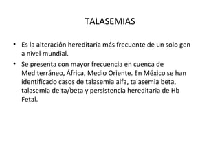 TALASEMIAS

• Es la alteración hereditaria más frecuente de un solo gen
  a nivel mundial.
• Se presenta con mayor frecuencia en cuenca de
  Mediterráneo, África, Medio Oriente. En México se han
  identificado casos de talasemia alfa, talasemia beta,
  talasemia delta/beta y persistencia hereditaria de Hb
  Fetal.
 