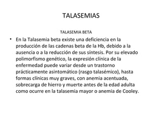TALASEMIAS

                       TALASEMIA BETA
• En la Talasemia beta existe una deficiencia en la
  producción de las cadenas beta de la Hb, debido a la
  ausencia o a la reducción de sus síntesis. Por su elevado
  polimorfismo genético, la expresión clínica de la
  enfermedad puede variar desde un trastorno
  prácticamente asintomático (rasgo talasémico), hasta
  formas clínicas muy graves, con anemia acentuada,
  sobrecarga de hierro y muerte antes de la edad adulta
  como ocurre en la talasemia mayor o anemia de Cooley.
 