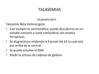 TALASEMIAS

                      TALASEMIA BETA
Talasemia Beta Heterocigota:
• Casi siempre es asintomática, puede descubrirse en un
   estudio rutinario y suele confundirse con anemia
   ferroprivas .
• Se diagnostican midiendo la fracción Hb A2 la cual está
   por arriba de lo normal.
• Se puede estudiar el DNA
• Medir la síntesis de cadenas de globina
 