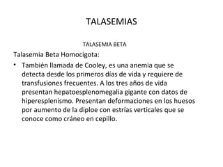 TALASEMIAS

                     TALASEMIA BETA
Talasemia Beta Homocigota:
• También llamada de Cooley, es una anemia que se
   detecta desde los primeros días de vida y requiere de
   transfusiones frecuentes. A los tres años de vida
   presentan hepatoesplenomegalia gigante con datos de
   hiperesplenismo. Presentan deformaciones en los huesos
   por aumento de la diploe con estrías verticales que se
   conoce como cráneo en cepillo.
 