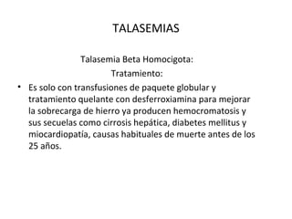 TALASEMIAS

                Talasemia Beta Homocigota:
                        Tratamiento:
• Es solo con transfusiones de paquete globular y
  tratamiento quelante con desferroxiamina para mejorar
  la sobrecarga de hierro ya producen hemocromatosis y
  sus secuelas como cirrosis hepática, diabetes mellitus y
  miocardiopatía, causas habituales de muerte antes de los
  25 años.
 