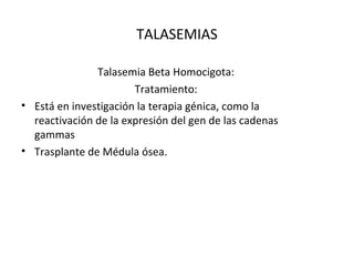TALASEMIAS

               Talasemia Beta Homocigota:
                       Tratamiento:
• Está en investigación la terapia génica, como la
  reactivación de la expresión del gen de las cadenas
  gammas
• Trasplante de Médula ósea.
 