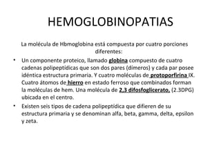 HEMOGLOBINOPATIAS
  La molécula de Hbmoglobina está compuesta por cuatro porciones
                                diferentes:
• Un componente proteico, llamado globina compuesto de cuatro
  cadenas polipeptídicas que son dos pares (dímeros) y cada par posee
  idéntica estructura primaria. Y cuatro moléculas de protoporfirina IX.
  Cuatro átomos de hierro en estado ferroso que combinados forman
  la moléculas de hem. Una molécula de 2,3 difosfoglicerato, (2.3DPG)
  ubicada en el centro.
• Existen seis tipos de cadena polipeptídica que difieren de su
  estructura primaria y se denominan alfa, beta, gamma, delta, epsilon
  y zeta.
 