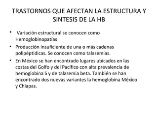 TRASTORNOS QUE AFECTAN LA ESTRUCTURA Y
            SINTESIS DE LA HB
• Variación estructural se conocen como
  Hemoglobinopatías
• Producción insuficiente de una o más cadenas
  polipéptidicas. Se conocen como talasemias.
• En México se han encontrado lugares ubicados en las
  costas del Golfo y del Pacífico con alta prevalencia de
  hemoglobina S y de talasemia beta. También se han
  encontrado dos nuevas variantes la hemoglobina México
  y Chiapas.
 