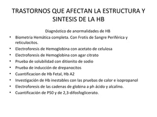 TRASTORNOS QUE AFECTAN LA ESTRUCTURA Y
               SINTESIS DE LA HB
                      Diagnóstico de anormalidades de HB
•    Biometria Hemática completa. Con Frotis de Sangre Periférica y
     reticulocitos.
•    Electroforesis de Hemoglobina con acetato de celulosa
•    Electroforesis de Hemoglobina con agar citrato
•    Prueba de solubilidad con ditionito de sodio
•    Prueba de inducción de drepanocitos
•    Cuantificacion de Hb Fetal, Hb A2
•    Investigación de Hb inestables con las pruebas de calor e isopropanol
•    Electroforesis de las cadenas de globina a ph ácido y alcalino.
•    Cuantificación de P50 y de 2,3-difosfoglicerato .
 