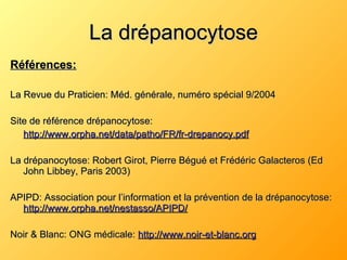 La drépanocytose Références: La Revue du Praticien: Méd. générale, numéro spécial 9/2004 Site de référence drépanocytose: http://www.orpha.net/data/patho/FR/fr-drepanocy.pdf La drépanocytose: Robert Girot, Pierre Bégué et Frédéric Galacteros (Ed John Libbey, Paris 2003) APIPD: Association pour l’information et la prévention de la drépanocytose:  http://www.orpha.net/nestasso/APIPD/ Noir & Blanc: ONG médicale:  http://www.noir-et-blanc.org 
