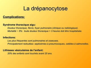La drépanocytose Complications: Syndrome thoracique aigu: Douleur thoracique, fièvre, foyer pulmonaire (clinique ou radiologique). Mortalité ~ 5%:  toute douleur thoracique > 3 heures doit être hospitalisée. Infections: Les plus fréquentes sont pulmonaires et osseuses. Principalement redoutées: septicémies à pneumocoques, ostéites à salmonelles. Lithiases vésiculaires de l’enfant: 20% des enfants sont touchés avant 20 ans. 