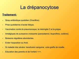 La drépanocytose Traitement: Sirop antibiotique quotidien (Oracilline). Prise quotidienne d’acide folique. Vaccination contre le pneumocoque, la méningite C et la grippe. Antalgiques de puissance croissante (paracetamol, ibuprofène, codéine). Boissons régulières abondantes. Eviter l’exposition au froid. Si maladie très sévère: transfusion sanguine, voire greffe de moelle. Education des parents et de l’enfant +++. 