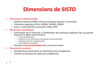 Dimensions de SISTO
• Dimension institutionnelle
– Systèmes nationaux (SNRA, services statistiques agricoles, Universités)
– Institutions régionales (CILSS, UEMOA, CEDEAO, CORAF)
– Autres : privés (ISESTEL), associatifs, CSIRO, IFPRI
• Dimension scientifique
– Contribution de la recherche à l’amélioration des politiques publiques face aux grands
enjeux de la région ouest-africaine :
• L’insécurité alimentaire,
• La pression sur les ressources et les questions environnementales,
• L’évolution du foncier et l’agro-business,
• Les changements climatiques,
– Choix de la sécurité alimentaire dans un premier temps
• Dimension humaine
– Identification de partenaires et renforcement des compétences
– Transfert et formation (le réseau de compétences)
• ²
 