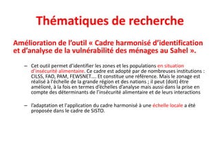 Thématiques de recherche
Amélioration de l’outil « Cadre harmonisé d’identification
et d’analyse de la vulnérabilité des ménages au Sahel ».
– Cet outil permet d’identifier les zones et les populations en situation
d’insécurité alimentaire. Ce cadre est adopté par de nombreuses institutions :
CILSS, FAO, PAM, FEWSNET…. Et constitue une référence. Mais le zonage est
réalisé à l'échelle de la grande région et des nations ; il peut (doit) être
amélioré, à la fois en termes d’échelles d’analyse mais aussi dans la prise en
compte des déterminants de l’insécurité alimentaire et de leurs interactions
– l’adaptation et l'application du cadre harmonisé à une échelle locale a été
proposée dans le cadre de SISTO.
 
