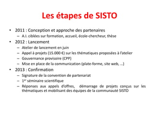 • 2011 : Conception et approche des partenaires
– A.I. ciblées sur formation, accueil, école-chercheur, thèse
• 2012 : Lancement
– Atelier de lancement en juin
– Appel à projets (15.000 €) sur les thématiques proposées à l’atelier
– Gouvernance provisoire (CPP)
– Mise en place de la communication (plate-forme, site web, …)
• 2013 : Confirmation
– Signature de la convention de partenariat
– 1er séminaire scientifique
– Réponses aux appels d’offres, démarrage de projets conçus sur les
thématiques et mobilisant des équipes de la communauté SISTO
Les étapes de SISTO
 