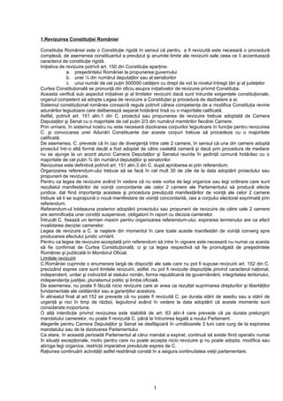 1.Revizuirea Constituţiei României

Constituţia României este o Constituţie rigidă în sensul că pentru a fi revizuită este necesară o procedură
complexă, de asemenea constituantul a prevăzut şi anumite limite ale revizuirii sale ceea ce îi accentuează
caracterul de constituţie rigidă.
Iniţiativa de revizuire potrivit art. 150 din Constituţie aparţine:
              a. preşedintelui României la propunerea guvernului
              b. unei ¼ din numărul deputaţilor sau al senatorilor
              c. unui număr de cel puţin 500000 cetăţeni cu drept de vot la nivelul întregii ţări şi al judeţelor
Curtea Constituţională se pronunţă din oficiu asupra iniţiativelor de revizuire privind Constituţia.
Aceasta verifică sub aspectul iniţiativei şi al limitelor revizuirii dacă sunt întrunite exigenţele constituţionale,
organul competent să adopte Legea de revizuire a Constituţiei şi procedura de dezbatere a ei.
Sistemul constituţional românes consacră regula potrivit căreia competenţa de a modifica Constituţia revine
adunărilor legiuitoare care deliberează separat hotărând însă cu o majoritate calificată.
Astfel, potrivit art. 151 alin.1 din C. proiectul sau propunerea de revizuire trebuie adoptată de Camera
Deputaţilor şi Senat cu o majoritate de cel puţin 2/3 din numărul membrilor fiecărei Camere.
Prin urmare, în sistemul nostru nu este necesară dizolvarea corpurilor legiuitoare în funcţie pentru revizuirea
C. şi convocarea unei Adunări Constituante dar aceste corpuri trebuie să procedeze cu o majoritate
calificată.
De asemenea, C. prevede că în caz de divergenţă între cele 2 camere, în sensul că una din camere adoptă
proiectul într-o altă formă decât a fost adoptat de către cealaltă cameră şi dacă prin procedura de mediere
nu se ajunge la un acord atunci Camera Deputaţilor şi Senatul reunite în şedinţă comună hotărăsc cu o
majoritate de cel puţin ¾ din numărul deputaţilor şi senatorilor.
Revizuirea este definitivă potrivit art. 151 alin.3 din C. după aprobarea ei prin referendum.
Organizarea referendum-ului trebuie să se facă în cel mult 30 de zile de la data adoptării proiectului sau
propunerii de revizuire.
Pentru ca legea de revizuire având în vedere că nu este vorba de legi organice sau legi ordinare care sunt
rezultatul manifestărilor de voinţă concordante ale celor 2 camere ale Parlamentului să producă efecte
juridice, dat fiind importanţa acesteia şi procedura prevăzută manifestărilor de voinţă ale celor 2 camere
trebuie să li se suprapună o nouă manifestare de voinţă concordantă, cea a corpului electoral exprimată prin
referendum.
Referendum-ul totdeauna posterior adoptării proiectului sau propunerii de revizuire de către cele 2 camere
are semnificaţia unei condiţii suspensive, obligatorii în raport cu decizia camerelor.
Întrucât C. fixează un termen maxim pentru organizarea referendum-ului, expirarea termenului are ca efect
invalidarea deciziei camerelor.
Legea de revizuire a C. ia naştere din momentul în care toate aceste manifestări de voinţă converg spre
producerea efectului juridic urmărit.
Pentru ca legea de revizuire acceptată prin referendum să intre în vigoare este necesară nu numai ca acesta
să fie confirmat de Curtea Constituţională, ci şi ca legea respectivă să fie promulgată de preşedintele
României şi publicată în Monitorul Oficial.
Limitele revizuirii
C.României cuprinde o enumerare largă de dispoziţii ale sale care nu pot fi supuse revizuirii art. 152 din C.
precizând expres care sunt limitele revizuirii, astfel: nu pot fi revizuite dispoziţiile privind caracterul naţional,
independent, unitar şi indivizibil al statului român, forma republicană de guvernământ, integritatea teritoriului,
independenţa justiţiei, pluralismul politic şi limba oficială.
De asemenea, nu poate fi făcută nicio revizuire care ar avea ca rezultat suprimarea drepturilor şi libertăţilor
fundamentale ale cetăţenilor sau a garanţiilor acestora.
În alineatul final al art.152 se prevede că nu poate fi revizuită C. pe durata stării de asediu sau a stării de
urgenţă şi nici în timp de război, legiuitorul având în vedere la data adoptării că aceste momente sunt
considerate inoportune.
O altă interdicţie privind revizuirea este stabilită de art. 63 alin.4 care prevede că pe durata prelungirii
mandatului camerelor, nu poate fi revizuită C. până la întrunirea legală a noului Parlament.
Alegerile pentru Camera Deputaţilor şi Senat se desfăşoară în următoarele 3 luni care curg de la expirarea
mandatului sau de la dizolvarea Parlamentului.
Ca atare, în această perioadă Parlamentul al cărui mandat a expirat, continuă să existe fiind operativ numai
în situaţii excepţionale, motiv pentru care nu poate accepta nicio revizuire şi nu poate adopta, modifica sau
abroga legi organice, restricţii imperative prevăzute expres de C.
Raţiunea continuării activităţii astfel restrânsă constă în a asigura continuitatea vieţii parlamentare.




                                                         1
 