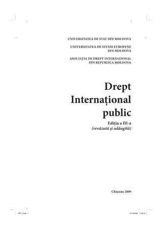 UNIVERSITATEA DE STAT DIN MOLDOVA
UNIVERSITATEA DE STUDII EUROPENE
DIN MOLDOVA
ASOCIAŢIA DE DREPT INTERNAŢIONAL
DIN REPUBLICA MOLDOVA
Drept
Internaţional
public
Ediţia a III-a
(revăzută şi adăugită)
Chişinău 2009
DIP_3.indd 1DIP_3.indd 1 10/13/2009 11:26:1410/13/2009 11:26:14
 