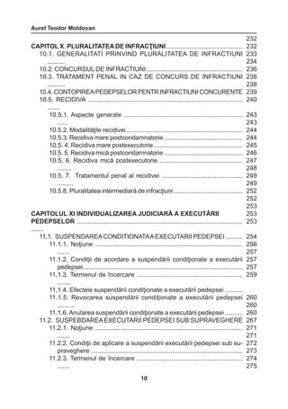 Aurel Teodor Moldovan 
10 
CAPITOL X. PLURALITATEA DE INFRACŢIUNI ............................................ 
10.1. GENERALITATI PRINVIND PLURALITATEA DE INFRACTIUNI 
.......... 
10.2. CONCURSUL DE INFRACTIUNI ....................................................... 
10.3. TRATAMENT PENAL IN CAZ DE CONCURS DE INFRACTIUNI 
.......... 
10.4. CONTOPIREA PEDEPSELOR PENTR INFRACTIUNI CONCURENTE 
10.5. RECIDIVA ....................................................................................... 
....... 
10.5.1. Aspecte generale ................................................................... 
...... 
10.5.2. Modalităţile recidivei ................................................................... 
10.5.3. Recidiva mare postcondamnatorie .............................................. 
10.5. 4. Recidiva mare postexecutorie ................................................... 
10.5. 5. Recidiva mică postcondamnatorie .............................................. 
10.5. 6. Recidiva mică postexecutorie ............................................... 
........ 
10.5. 7. Tratamentul penal al recidivei .............................................. 
......... 
10.5.8. Pluralitatea intermediară de infracţiuni ........................................ 
CAPITOLUL XI INDIVIDUALIZAREA JUDICIARĂ A EXECUTĂRII 
PEDEPSELOR ............................................................................................. 
....... 
11.1. SUSPENDAREA CONDITIONATA A EXECUTARII PEDEPSEI .......... 
11.1.1. Noţiune ................................................................................... 
....... 
11.1.2. Condiţii de acordare a suspendării condiţionate a executării 
pedepsei ............................................................................................ 
11.1.3. Termenul de încercare ............................................................ 
........ 
11.1.4. Efectele suspendării condiţionate a executării pedepsei .......... 
11.1.5. Revocarea suspendării condiţionate a executării pedepsei 
.......... 
11.1.6. Anularea suspendării condiţionate a executării pedepsei .......... 
11.2. SUSPEBDAREA EXECUTARII PEDEPSEI SUB SUPRAVEGHERE 
11.2.1. Noţiune ................................................................................... 
....... 
11.2.2. Condiţii de aplicare a suspendării executării pedepsei sub su-praveghere 
...................................................................................... 
11.2.3. Termenul de încercare ............................................................ 
....... 
232 
232 
233 
234 
236 
238 
238 
239 
240 
243 
243 
244 
244 
245 
246 
247 
248 
249 
249 
252 
252 
253 
253 
253 
254 
256 
257 
257 
257 
259 
260 
260 
260 
267 
271 
271 
272 
273 
274 
275 
 