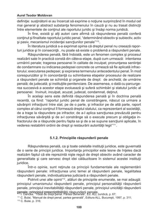 Aurel Teodor Moldovan 
100 
definiţie: susţinătorii ei au încercat să exprime o noţiune surprinzând în modul cel 
mai general şi abstract substanţa fenomenului în cauză şi nu au trasat distincţii 
între elementele de conţinut ale raportului juridic şi însăşi norma juridică. 
În fine, există şi alţi autori care afirmă că răspunderea penală conferă 
conţinut şi finalitate raportului juridic penal, “determinând obiectiv şi subiectiv, activ 
şi pasiv, mecanismul incidenţei sancţiunilor penale”110 . 
În literatura juridică s-a exprimat opinia că dreptul penal nu creează rapor-turi 
juridice şi în consecinţă , nu poate să existe o problemă a răspunderii penale. 
Răspunderea penală, fără îndoială, este un fenomen complex şi procesul 
realizării sale în practică constă din câteva etape, după cum urmează: intentarea 
urmăririi penale; tragerea persoanei în calitate de inculpat; pronunţarea sentinţei 
de condamnare cu indicarea pedepsei concrete ce urmează să fie aplicată infrac-torului; 
executarea pedepsei; şi expirarea termenului antecedentului penal. În mod 
corespunzător şi în concordanţă cu schimbarea etapelor procesului de realizare 
a răspunderii penale se schimbă şi organele de drept: de anchetă; de urmărire 
penală; de judecată; şi instituţiile penitenciare. De asemenea, o dată cu parcurge-rea 
succesivă a acestor etape evoluează şi suferă schimbări şi statutul juridic al 
persoanei: învinuit, inculpat, acuzat, judecat, condamnat, deţinut. 
În acelaşi sens este definită răspunderea penală şi în doctrina penală 
recentă, ca fiind: “raportul juridic penal de constrângere, născut ca urmare a 
săvârşirii infracţiunii între stat, pe de o parte, şi infractor pe de altă parte, raport 
complex al cărui conţinut îl formează dreptul statului, ca reprezentant al societăţii, 
de a trage la răspundere pe infractor, de a-I aplica sancţiunea prevăzută pentru 
infracţiunea săvârşită şi de a-l constrânge să o execute precum şi obligaţia in-fractorului 
de a răspunde pentru fapta sa şi de a se supune sancţiunii aplicate, în 
vederea restabilirii ordinii de drept şi restaurării autorităţii legii”111 . 
5.1.2. Principiile răspunderii penale 
Răspunderea penală, ca şi toate celelalte instituţii juridice, este guvernată 
de o serie de principii juridice. Importanţa principiilor este lesne de înţeles dacă 
realizăm faptul că ele reprezintă nişte reguli de drept obiectiv având caracter de 
generalitate şi care servesc drept idei călăuzitoare în sistemul acestei instituţii 
juridice. 
Într-o opinie, sunt reţinute ca principii fundamentale ale reglementării 
răspunderii penale: infracţiunea unic temei al răspunderii penale, legalitatea 
răspunderii penale, individualizarea judiciară a răspunderii penale. 
Potrivit unei alte opinii112 , alături de principiile enumerate, se mai adaugă: 
principiul umanismului răspunderii penale, principiul personalităţii răspunderii 
penale, principiul inevitabilităţii răspunderii penale, principiul unicităţii răspunderii 
penale, principiul prescriptibilităţii răspunderii penale. 110 I. Oancea, “Tratat de drept penal. Partea Generală”, Ed. ALL Juridică, p. 67; 
111 C. Bulai, “Manual de drept penal, partea generală”, Editura ALL, Bucureşti, 1997, p. 311; 
112 C. Bulai, p. 316; 
 