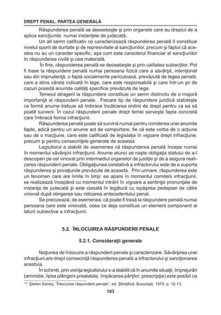 DREPT PENAL. PARTEA GENERALĂ 
103 
Răspunderea penală se deosebeşte şi prin organele care au dreptul de a 
aplica sancţiunile: numai instanţele de judecată. 
Un alt semn calificativ ce caracterizează răspunderea penală îl constituie 
nivelul sporit de duritate şi de represivitate al sancţiunilor, precum şi faptul că ace-stea 
nu au un caracter specific, aşa cum este caracterul financiar al sancţiunilor 
în răspunderea civilă şi cea materială. 
În fine, răspunderea penală se deosebeşte şi prin calitatea subiecţilor. Pot 
fi trase la răspundere penală numai persoana fizică care a săvârşit, intenţionat 
sau din imprudenţă, o faptă socialmente periculoasă, prevăzută de legea penală, 
care a atins vârsta indicată în lege, care este responsabilă şi care într-un şir de 
cazuri posedă anumite calităţi specifice prevăzute de lege. 
Temeiul atragerii la răspundere constituie un semn distinctiv de o majoră 
importanţă al răspunderii penale. Fiecare tip de răspundere juridică stabileşte 
ce formă anume trebuie să îmbrace încălcarea ordinii de drept pentru ca ea să 
poată surveni. În cazul răspunderii penale drept temei serveşte fapta concretă 
care îmbracă forma infracţiunii. 
Răspunderea penală poate să survină numai pentru comiterea unei anumite 
fapte, adică pentru un anume act de comportare, fie că este vorba de o acţiune 
sau de o inacţiune, care este calificată de legislaţia în vigoare drept infracţiune, 
precum şi pentru consecinţele generate de aceasta. 
Legiuitorul a stabilit de asemenea că răspunderea penală începe numai 
în momentul săvârşirii infracţiunii. Anume atunci se naşte obligaţia statului de a-l 
descoperi pe cel vinovat prin intermediul organelor de justiţie şi de a asigura reali-zarea 
răspunderii penale. Obligaţiunea corelativă a infractorului este de a suporta 
răspunderea şi privaţiunile prevăzute de aceasta. Prin urmare, răspunderea este 
un fenomen care are limite în timp: ea apare în momentul comiterii infracţiunii, 
se realizează începând cu momentul intrării în vigoare a sentinţei pronunţate de 
instanţa de judecată şi este clasată în legătură cu ispăşirea pedepsei de către 
vinovat după stingerea sau ridicarea antecedentului penal. 
Se precizează, de asemenea, că poate fi trasă la răspundere penală numai 
persoana care este vinovată, ceea ce deja constituie un element component al 
laturii subiective a infracţiunii. 
5.2. ÎNLOCUIREA RĂSPUNDERII PENALE 
5.2.1. Consideraţii generale 
Noţiunea de înlocuire a răspunderii penale şi caracterizare. Săvârşirea unei 
infracţiuni are drept consecinţă răspunderea penală a infractorului şi sancţionarea 
acestuia. 
În schimb, prin voinţa legiuitorului s-a stabilit că în anumite situaţii, împrejurări 
(amnistie, lipsa plângerii prealabile, împăcarea părţilor, prescripţie) este posibil ca 
121 Ştefan Daneş, “Înlocuirea răspunderii penale”, ed. Ştiinţifică, Bucureşti, 1970, p. 12-13; 
 