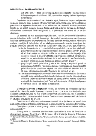 DREPT PENAL. PARTEA GENERALĂ 
105 
art. 2197 alin. 1, dacă valoarea pagubei nu depăşeşte 100.000 lei sau 
infracţiunea prevăzută în art. 249, dacă valoarea pagubei nu depăşeşte 
500.000 lei. 
După cum se poate desprinde din textul legal, înlocuirea răspunderii penale 
se poate dispune doar în cazul infracţiunilor fapt consumat pentru care pedeapsa 
prevăzută de lege este de cel mult un an închisoare sau amendă. Aceste prevederi 
legale nu se aplică în cazul în care fapta săvârşită a rămas în faza de tentativă, 
infracţiunea consumată fiind sancţionată cu o pedeapsă mai mare de un an în-chisoare. 
La acestea se mai adaugă şi faptul că alin. 1 al art. 90 delimitează clar că 
pentru infracţiuni este posibilă înlocuirea răspunderii penale cu o sancţiune cu 
caracter administrativ, enumerându-le. În cazul acestor infracţiuni sunt necesare 
ambele condiţii a fi îndeplinite: să se săvârşească una din aceste infracţiuni, iar 
paguba pricinuită să nu fie mai mare de 10 lei, iar în cazul art. 249 C. pen. de 50 lei. 
b) fapta, în conţinutul ei concret si în împrejurările în care a fost săvârsită, 
prezintă un grad de pericol social redus si nu a produs urmări grave. 
Gradul de pericol social scăzut al faptei se va deduce din împrejurările 
concrete în care s-a săvârşit fapta ce priveşte deopotrivă pe făptuitor, 
conduita sa, nevoile de sănătate, de hrană ale lui ori ale familiei sale, 
ca şi din împrejurarea că fapta nu a produs urmări grave124 . 
c) paguba pricinuită prin infracţiune a fost integral reparată până la 
pronunţarea hotărârii. Paguba ce trebuie reparată poate fi cauzată atât 
prin infracţiunile prevăzute expres prin dispoziţiile art. 90 alin. 1 lit. a 
C. pen, cât şi prin orice altă infracţiune de cel mult un an. 
d) din atitudinea făptuitorului după săvârşirea infracţiunii rezultă că acesta 
regretă fapta. Atitudinea făptuitorului trebuie să rezulte din atitudinea 
acestuia ulterioară săvârşirii faptei de căinţă activă, nefiind suficientă 
o simplă declaraţie de regret. Sunt suficiente date că făptuitorul poate 
fi îndreptat fără a i se aplica o pedeapsă. 
Condiţii cu privire la făptuitor. Pentru ca instanţa de judecată să poată 
aplica înlocuirea răspunderii penale cu o sancţiune cu caracter administrativ, este 
necesar ca făptuitorul să nu mai fi fost condamnat anterior ori să I se fi aplicat de 
două ori sancţiuni cu caracter administrativ. Condamnarea se consideră inexistentă 
în situaţiile prevăzute de art. 38. 
Conduita bună a făptuitorului anterior comiterii infracţiunii este necesară şi se 
probează prin lipsa antecedentelor penale şi a sancţiunilor cu caracter administrativ. 
Condiţiile cu privire la infracţiune şi cele cu privire la infractor trebuie îndepli-nite 
cumulativ125 
Sancţiunile cu caracter administrativ aplicabile în caz de înlocuire a 
răspunderii penale. Potrivit art. 91 C. pen., când instanţa dispune înlocuirea 
124 Constantin Mitrache, Cristian Mitrache, “Drept penal român. Partea generală”, Bucureşti, 2003, 
p. 327; 
125 Constantin Mitrache, Cristian Mitrache, “Drept penal român. Partea generală”, Bucureşti, 2003,p. 
328; 
 