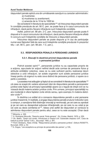 Aurel Teodor Moldovan 
106 
răspunderii penale aplică una din următoarele sancţiuni cu caracter administrativ: 
a) mustrarea; 
b) mustrarea cu avertisment; 
c) amenda de la 10 lei la 1000 lei. 
Se consideră în literatura de specialitate126 că înlocuirea răspunderii penale 
în condiţiile prevăzute de art. 90 C. pen. se poate face şi în cazul concursului de 
infracţiuni, dacă pentru fiecare infracţiune sunt îndeplinite condiţiile. 
Astfel, potrivit art. 98 alin. 2 C. pen. înlocuirea răspunderii penale poate fi 
dispusă si în cazul concursului de infracţiuni, dacă pentru fiecare infracţiune aflată 
în concurs sunt îndeplinite condiţiile de înlocuire a răspunderii penale. 
Înlocuirea răspunderii penale se poate dispune şi în caz de participaţie 
numai acei făptuitori fată de care sunt îndeplinite condiţiile prevăzute în prezentul 
titlu – art. 90 C. pen. (art. 98 alin. 1 C. pen.). 
5.3. RĂSPUNDEREA PENALĂ A PERSOANEI JURIDICE 
5.3.1. Discuţii în doctrină privind răspunderea penală 
a persoanei juridice 
Potrivit acestei opinii127 , persoanele juridice nu au capacitate proprie de 
a acţiona, aşa-zisele lor acţiuni nefiind decât acte comise de persoane fizice şi 
atribuite entităţilor colective, ceea ce nu este suficient pentru realizarea laturii 
obiective a unei infracţiuni, iar actele organelor sunt actele persoanei juridice 
înseşi pentru că organul nu este ceva distinct de persoana juridică, ci apare ca o 
parte a acesteia. 
La acestea mai adăugăm şi faptul că se consideră în literatura de specialitate128 
că ceea ce scapă din vedere adversarii ideii de răspundere penală a persoanelor 
juridice este faptul că principiul specialităţii apare ca o regulă de drept civil ce nu 
vizează decât materia actelor juridice civile. Prin urmare, principiul specialităţii nu 
are incidenţă in sfera faptelor civile stricto sensu, spre exemplu în materia delict-elor 
civile129 . 
În doctrina s-a arătat că a consacra răspunderea penală a unei persoane 
juridice înseamnă, în realitate, a angaja răspunderea penală a tuturor indivizilor care 
o compun, a sancţiona fără distincţie vinovaţii şi nevinovaţii, pe cei care au aprobat 
şi pe cei care au dezaprobat acţiunea infracţională, pe cei care nu au votat şi pe 
cei care au decis comiterea ei130 . Ideea unei astfel de răspunderi ar conduce la 
admiterea răspunderii penale pentru altul, ceea ce nu este acceptat. Chiar dacă 
126 Mitrache, p. 328; 
127 G. Rodriguez Mourullo, “Derecho penal. Parte general.”, Ed. Civitas, Madrid, 1978, p. 229; 
128 Gh. Beleiu, “Drept civil român. Introducere in dreptul civil. Subiectele dreptului civil”, Casa de 
Editură şi presă “Şansa” S.R.L., Bucureşti, 1992, p. 381; 
129 Florin Streteanu, Radu Chiriţă, “Răspunderea penală a persoanei juridice”, Editura ROSETTI, 
Bucureşti, 2002, p. 52; 
130 A. Dugue, “Les exceptions au principe de personalite des peines”, p.139;, 
 