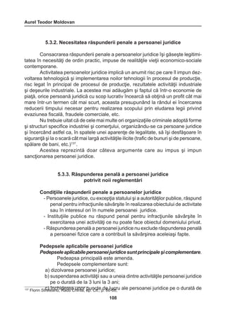 Aurel Teodor Moldovan 
108 
5.3.2. Necesitatea răspunderii penale a persoanei juridice 
Consacrarea răspunderii penale a persoanelor juridice îşi găseşte legitimi-tatea 
în necesităţi de ordin practic, impuse de realităţile vieţii economico-sociale 
contemporane. 
Activitatea persoanelor juridice implică un anumit risc pe care îl impun dez-voltarea 
tehnologică şi implementarea noilor tehnologii în procesul de producţie, 
risc legat în principal de procesul de producţie, rezultatele activităţii industriale 
şi deşeurile industriale. La acestea mai adăugăm şi faptul că într-o economie de 
piaţă, orice persoană juridică cu scop lucrativ încearcă să obţină un profit cât mai 
mare într-un termen cât mai scurt, aceasta presupunând la rândul ei încercarea 
reducerii timpului necesar pentru realizarea scopului prin eludarea legii privind 
evaziunea fiscală, fraudele comerciale, etc. 
Nu trebuie uitat că de cele mai multe ori organizaţiile criminale adoptă forme 
şi structuri specifice industriei şi comerţului, organizându-se ca persoane juridice 
şi încercând astfel ca, în spatele unei aparenţe de legalitate, să îşi desfăşoare în 
siguranţă şi la o scară cât mai largă activităţile ilicite (trafic de bunuri şi de persoane, 
spălare de bani, etc.)137 . 
Acestea reprezintă doar câteva argumente care au impus şi impun 
sancţionarea persoanei juridice. 
5.3.3. Răspunderea penală a persoanei juridice 
potrivit noii reglementări 
Condiţiile răspunderii penale a persoanelor juridice 
- Persoanele juridice, cu excepţia statului şi a autorităţilor publice, răspund 
penal pentru infracţiunile săvârşite în realizarea obiectului de activitate 
sau în interesul ori în numele persoanei juridice. 
- Instituţiile publice nu răspund penal pentru infracţiunile săvârşite în 
exercitarea unei activităţi ce nu poate face obiectul domeniului privat. 
- Răspunderea penală a persoanei juridice nu exclude răspunderea penală 
a persoanei fizice care a contribuit la săvârşirea aceleiaşi fapte. 
Pedepsele aplicabile persoanei juridice 
Pedepsele aplicabile persoanei juridice sunt principale şi complementare. 
Pedeapsa principală este amenda. 
Pedepsele complementare sunt: 
a) dizolvarea persoanei juridice; 
b) suspendarea activităţii sau a uneia dintre activităţile persoanei juridice 
pe o durată de la 3 luni la 3 ani; 
137 Florin S trce)t eînancuh,i dReadreu aC huinritoar, oppu. nCcitt.e, p d. e66 l-u6c8r;u ale persoanei juridice pe o durată de 
 