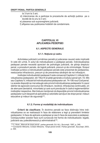 DREPT PENAL. PARTEA GENERALĂ 
109 
la 3 luni la 3 ani; 
d) interzicerea de a participa la procedurile de achiziţii publice pe o 
durată de la unu la 3 ani; 
e) plasarea sub supraveghere judiciară; 
f) afişarea sau publicarea hotărârii de condamnare. 
CAPITOLUL VI 
APLICAREA PEDEPSEI 
6.1. ASPECTE GENERALE 
6.1.1. Noţiune şi cadru 
Activitatea judiciară (urmărirea penală şi judecarea cauzei) este implicată 
în cele din urmă, în actul de individualizare a pedepsei penale. Individualizarea 
pedepsei penale necesită aprecieri de psihologie judiciară, de ştiinţa dreptului 
penal, a procedurii penale, de logică judiciară, precum şi de criminologie. Scopul 
instituţiei juridice a individualizării pedepsei penale este prezentat de pedepsirea, 
reeducarea infractorului, precum şi de prevenirea săvârşirii de noi infracţiuni. 
Instituţiei individualizării pedepsei îi este consacrat Capitolul V, intitulat Indi-vidualizarea 
pedepselor, din Titlul III al părţii generale a Codului penal (art. 72- 89) 
sau Capitolul V, intitulat tot Individualizarea pedepselor art. 74-106 noul Cod penal. 
La aceste dispoziţii se mai adaugă cele privind individualizarea pedepselor în cazul 
stărilor de agravare (concursul de infracţiuni, recidivă, infracţiunea continuată), ori 
de atenuare (tentativă, minoritate) şi care sunt prevăzute în cadrul reglementărilor 
instituţiilor respective. Mai trebuie menţionat că dispoziţiile privind individualizarea 
pedepselor sunt deopotrivă aplicabile şi celorlalte sancţiuni de drept penal: măsuri 
educative şi măsuri de siguranţă138 . 
6.1.2. Forme şi modalităţi de individualizare 
Criterii de clasificare. În doctrina penală se face distincţia între indi-vidualizarea 
ce se realizează în faza de elaborare a legii şi prevederii limitelor 
pedepselor, în faza de aplicare a pedepsei şi cea în faza de executare a pedepsei. 
Corespunzător acestor faze sunt cunoscute trei forme de individualizare: legală, 
judiciară sau judecătorească şi administrativă139 . 
138 C. Bulai, „Manual de drept penal”, partea generală, Ed. ALL, Bucureşti, 1997, p. 348; 
139 Constantin Mitrache, Cristian Mitrache, “Drept penal român. Partea generală”, Bucureşti, 2003, 
p. 358; 
 