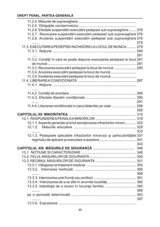 DREPT PENAL. PARTEA GENERALĂ 
11 
11.2.4. Măsurile de supraveghere ............................................................. 
11.2.5. Obligaţiile condamnatului .......................................................... 
11.2.6. Efectele suspendării executării pedepsei sub supraveghere ....... 
11.2.7. Revocarea suspendării executării pedepsei sub supraveghere 
11.2.8. Anularea suspendării executării pedepsei sub supraveghere 
........ 
11.3. EXECUTAREA PEDEPSEI INCHISORII LA LOCUL DE MUNCA .......... 
11.3.1. Noţiune .................................................................................... 
...... 
11.3.2. Condiţii în care se poate dispune executarea pedepsei la locul 
de muncă .......................................................................................... 
11.3.3. Revocarea executării pedepsei la locul de muncă ....................... 
11.3.4. Anularea executării pedepsei la locul de muncă .......................... 
11.3.5. Încetarea executării pedepsei la locul de muncă .......................... 
11.4. LIBERAREA CONDIŢIONATĂ ............................................................ 
11.4.1. Noţiune .................................................................................... 
...... 
11.4.2. Condiţii de acordare ...................................................................... 
11.4.3. Efectele liberării condiţionate ................................................... 
....... 
11.4.4. Liberarea conditionata in cazul detentiei pe viata .......................... 
CAPITOLUL XII. MINORITATEA ...................................................................... 
12.1. RASPUNDEREA PENALA A MINORILOR .......................................... 
12.1.1. Aspecte generale privind sancţionarea infractorilor minori............ 
12.1.2. Măsurile educative ................................................................ 
........ 
12.1.3. Pedepsele aplicabile infractorilor minorului şi particularităţiile 
regimului de aplicare şi executare a acestora ...................................... 
CAPITOLUL XIII. MĂSURILE DE SIGURANŢĂ .......................................... 
13.1. NOTIUNE SI CARACTERIZARE .......................................................... 
13.2. FELUL MASURILOR DE SIGURANTA ................................................ 
13.3. REGIMUL MASURILOR DE SIGURANTA .......................................... 
13.3.1. Obligarea la tratament medical ..................................................... 
13.3.2. Internarea medicală ............................................................... 
....... 
13.3.3. Interzicerea unei funcţii sau profesii ............................................ 
13.3.4. Interzicerea de a se afla în anumite localităţi ............................. 
13.3.5. Interdicţia de a reveni în locuinţa familiei ................................ 
........ 
pe o perioadă determinată .................................................................. 
........ 
13.3.6. Expulzarea .............................................................................. 
276 
276 
278 
278 
279 
280 
281 
281 
281 
285 
287 
290 
290 
291 
298 
305 
310 
319 
322 
329 
333 
337 
341 
343 
346 
348 
350 
351 
355 
360 
368 
381 
382 
385 
389 
393 
397 
 