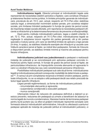 Aurel Teodor Moldovan 
110 
Individualizarea legală. Obiectul principal al individualizării legale este 
reprezentat de necesitatea stabilirii periodice a faptelor, care constituie infracţiuni 
şi elaborarea fiecărei norme juridice, în limitele principiilor generale de individuali-zare, 
prevăzute de art. 72 C. pen. actual, respectiv art 74 C.Pen.viitor, stabilirea 
cadrului legal, a dimensiunilor incriminării actelor penale, prin ocrotirea relaţiilor 
sociale, prin limitarea întinderii pedepselor în funcţie de gradul de pericol social, 
de importanţa relaţiei sociale afectate, prin raportarea la necesitatea pedepsirii efi-ciente 
a infractorilor şi la determinarea fenomenului de prevenire a infracţionalităţii. 
Dacă pentru instituţia individualizării judiciare, legea a stabilit criteriile în 
art. 72 C. Pen. actual, respectiv art 74 C.Pen.viitor, individualizarea legală se 
regăseşte în adoptarea tuturor regulilor din partea generală, cât şi din partea 
specială a Codului penal, prin care se identifică limitele de aplicare a legii penale 
(în timp, în spaţiu), se stabilesc trăsăturile esenţiale ale infracţiunii şi cauzele care 
înlătură caracterul penal al faptei, se indică felul pedepselor, formele de înlocuire 
a răspunderii penale, se stabilesc limitele minime şi maxime ale pedepsei pentru 
fiecare infracţiune. 
Individualizarea judiciară sau judecătorească a pedepsei o realizează 
instanţa de judecată şi se concretizează prin aplicarea pedepsei concrete in-fractorului 
pentru fapta comisă, în funcţie de gradul de pericol social al faptei, de 
periculozitatea infractorului, de împrejurările concrete atenuante ori agravante în 
care s-a săvârşit infracţiunea sau care caracterizează persoana infractorului. 
Posibilitatea individualizării pedepsei sub cele două forme: individualizarea 
legală şi individualizarea judiciară corespunde modalităţii de determinare a pedep-sei140 
, în sensul că prin completarea reciprocă a limitelor oricăror pedepse, pentru 
toate infracţiunile, nu se va adopta o altă pedeapsă decât cea relativ precizată de 
textul legal specific infracţiunii. 
Legea penală reglementează, ca forme de individualizare judiciară: 
- circumstanţele atenuante şi agravante; 
- suspendarea condiţionată a executării pedepsei; 
- munca corecţională. 
Ulterioarele măsuri de reducere din pedeapsa definitivă a deţinerii şi ar-estului 
preventiv, reducerea din pedeapsă ca urmare a beneficierii de adaosuri la 
norma legală de muncă a condamnatului, liberarea înainte de terminarea pedepsei 
pentru bună purtare sau ca efect al graţierii individuale reprezintă concepte care 
formează obiectul individualizării administrative, întrucât nu afectează cuantumul 
pedepsei aplicată de instanţa de judecată (atribut al individualizării judiciare), ci 
140 V. Dongoroz şi colab., “Explicaţii teoretice ale Codului penal”, vol. II, Editura Academiei Române, 
Bucureşti, 2003, p. 125; 
141 C. Bulai, op. cit., p. 352; 
 