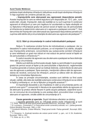 Aurel Teodor Moldovan 
112 
portarea după săvârşirea infracţiunii (atitudinea avută după săvârşirea infracţiunii 
în faţa organelor de urmărire penală etc.) etc.; 
- împrejurările care atenuează sau agravează răspunderea penală. 
Aceste împrejurări la care se referă legiuitorul prin dispoziţiile art. 72 C. pen., sunt 
acele stări, situaţii, împrejurări, date ale realităţii ce nu sunt cuprinse în conţinutul 
agravant al infracţiunii şi care prin legătura lor accidentală cu fapta săvârşită ori 
cu făptuitorul influenţează gradul de pericol social al faptei sau de periculozitate 
al infractorului şi determină o atenuare ori o agravare a pedepsei concrete142 . Sub 
denumirea de împrejurări care atenuează sau agravează răspunderea penală sunt 
cuprinse atât stările cât şi circumstanţele de atenuare sau agravare ale pedepsei143 . 
6.2.2. Stări şi circumstanţe în cadrul individualizării pedepsei 
Noţiuni. În realizarea oricărei forme de individualizare a pedepsei, dar cu 
deosebire în cadrul individualizării judiciare, un rol important îl au stările, situaţiile 
sau împrejurările anterioare, concomitente sau subsecvente comiterii infracţiunii 
şi care reliefează un grad mai ridicat ori mai scăzut de pericol social al faptei ori 
de periculozitate a infractorului144 . 
În cadrul cauzelor de agravare sau de atenuare a pedepsei se face distincţie 
între stări şi circumstanţe. 
Stările sunt definite ca fiind acele situaţii, fapte cu semnificaţie în ce priveşte 
gradul de pericol social al faptei şi de periculozitate a făptuitorului, reglementate 
în partea generală a Codului penal ca instituţii distincte, având efecte de atenuare 
sau de agravare a pedepsei. Spre exemplu, menţionăm câteva stări de agravare: 
starea de recidivă, concursul de infracţiuni, precum şi câteva stări de atenuare: 
tentativa şi minoritatea făptuitorului. 
În ceea ce priveşte circumstanţele, acestea sunt definite ca fiind acele 
situaţii, calităţi, alte date ale realităţii exterioare conţinutului infracţiunii ce se referă 
la faptă şi ambianţa ei, ori de la făptuitor şi biografia acestuia145 . 
O importanţă deosebită o are împărţirea în stări şi circumstanţe pentru că 
potrivit unei opinii146 consacrată în literatura de specialitate stările de agravare ori 
de atenuare îşi produc efecte fiecare în parte asupra pedepsei, acţionând succi-siv, 
iar concursul de circumstanţe nu are acelaşi efect, provocând doar o singură 
atenuare ori agravare, oricâte astfel de circumstanţe ar fi. 
Cauze generale şi speciale. După întinderea efectelor se disting: 
- cauzele generale care au influenţă pentru toate infracţiunile şi sunt 142 C. Bulai, “Manual de drept penal partea generală”Editura ALL, Bucureşti, 1997, p. 364; 
143 D. Lucinescu, „Comentariu I” în Codul penal român comentat şi adnotat, vol. I, partea generală, 
Editura Ştiinţifică, Bucureşti, 1992, p. 432; 
144 Constantin Mitrache, Cristian Mitrache, “Drept penal român. Partea generală”, Bucureşti, 2003, 
p. 361; 
145 V. Dongoroz, în „Explicaţii teoretice ale codului penal român”, p. gen., vol. II, Ed. Academiei, 
Bucureşti, 1969, p. 220; 
146 C. Bulai, op. cit., p. 353; 
 