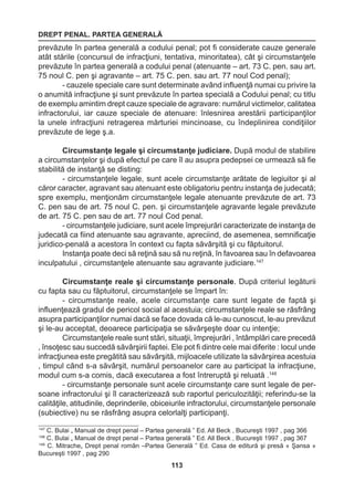 DREPT PENAL. PARTEA GENERALĂ 
113 
prevăzute în partea generală a codului penal; pot fi considerate cauze generale 
atât stările (concursul de infracţiuni, tentativa, minoritatea), cât şi circumstanţele 
prevăzute în partea generală a codului penal (atenuante – art. 73 C. pen. sau art. 
75 noul C. pen şi agravante – art. 75 C. pen. sau art. 77 noul Cod penal); 
- cauzele speciale care sunt determinate având influenţă numai cu privire la 
o anumită infracţiune şi sunt prevăzute în partea specială a Codului penal; cu titlu 
de exemplu amintim drept cauze speciale de agravare: numărul victimelor, calitatea 
infractorului, iar cauze speciale de atenuare: înlesnirea arestării participanţilor 
la unele infracţiuni retragerea mărturiei mincinoase, cu îndeplinirea condiţiilor 
prevăzute de lege ş.a. 
Circumstanţe legale şi circumstanţe judiciare. După modul de stabilire 
a circumstanţelor şi după efectul pe care îl au asupra pedepsei ce urmează să fie 
stabilită de instanţă se disting: 
- circumstanţele legale, sunt acele circumstanţe arătate de legiuitor şi al 
căror caracter, agravant sau atenuant este obligatoriu pentru instanţa de judecată; 
spre exemplu, menţionăm circumstanţele legale atenuante prevăzute de art. 73 
C. pen sau de art. 75 noul C. pen. şi circumstanţele agravante legale prevăzute 
de art. 75 C. pen sau de art. 77 noul Cod penal. 
- circumstanţele judiciare, sunt acele împrejurări caracterizate de instanţa de 
judecată ca fiind atenuante sau agravante, apreciind, de asemenea, semnificaţie 
juridico-penală a acestora în context cu fapta săvârşită şi cu făptuitorul. 
Instanţa poate deci să reţină sau să nu reţină, în favoarea sau în defavoarea 
inculpatului , circumstanţele atenuante sau agravante judiciare.147 
Circumstanţe reale şi circumstanţe personale. După criteriul legăturii 
cu fapta sau cu făptuitorul, circumstanţele se împart în: 
- circumstanţe reale, acele circumstanţe care sunt legate de faptă şi 
influenţează gradul de pericol social al acestuia; circumstanţele reale se răsfrâng 
asupra participanţilor numai dacă se face dovada că le-au cunoscut, le-au prevăzut 
şi le-au acceptat, deoarece participaţia se săvârşeşte doar cu intenţie; 
Circumstanţele reale sunt stări, situaţii, împrejurări , întâmplări care precedă 
, însoţesc sau succedă săvârşirii faptei. Ele pot fi dintre cele mai diferite : locul unde 
infracţiunea este pregătită sau săvârşită, mijloacele utilizate la săvârşirea acestuia 
, timpul când s-a săvârşit, numărul persoanelor care au participat la infracţiune, 
modul cum s-a comis, dacă executarea a fost întreruptă şi reluată .148 
- circumstanţe personale sunt acele circumstanţe care sunt legale de per-soane 
infractorului şi îl caracterizează sub raportul periculozităţii; referindu-se la 
calităţile, atitudinile, deprinderile, obiceiurile infractorului, circumstanţele personale 
(subiective) nu se răsfrâng asupra celorlalţi participanţi. 
147 C. Bulai „ Manual de drept penal – Partea generală ” Ed. All Beck , Bucureşti 1997 , pag 366 
148 C. Bulai „ Manual de drept penal – Partea generală ” Ed. All Beck , Bucureşti 1997 , pag 367 
149 C. Mitrache„ Drept penal român –Partea Generală ” Ed. Casa de editură şi presă « Şansa » 
Bucureşti 1997 , pag 290 
 