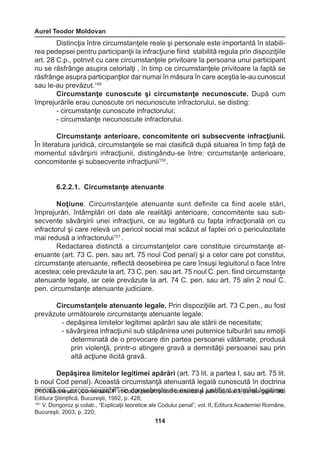 Aurel Teodor Moldovan 
114 
Distincţia între circumstanţele reale şi personale este importantă în stabili-rea 
pedepsei pentru participanţii la infracţiune fiind stabilită regula prin dispoziţiile 
art. 28 C.p., potrivit cu care circumstanţele privitoare la persoana unui participant 
nu se răsfrânge asupra celorlalţi , în timp ce circumstanţele privitoare la faptă se 
răsfrânge asupra participanţilor dar numai în măsura în care aceştia le-au cunoscut 
sau le-au prevăzut.149 
Circumstanţe cunoscute şi circumstanţe necunoscute. După cum 
împrejurările erau cunoscute ori necunoscute infractorului, se disting: 
- circumstanţe cunoscute infractorului; 
- circumstanţe necunoscute infractorului. 
Circumstanţe anterioare, concomitente ori subsecvente infracţiunii. 
În literatura juridică, circumstanţele se mai clasifică după situarea în timp faţă de 
momentul săvârşirii infracţiunii, distingându-se între: circumstanţe anterioare, 
concomitente şi subsecvente infracţiunii150 . 
6.2.2.1. Circumstanţe atenuante 
Noţiune. Circumstanţele atenuante sunt definite ca fiind acele stări, 
împrejurări, întâmplări ori date ale realităţii anterioare, concomitente sau sub-secvente 
săvârşirii unei infracţiuni, ce au legătură cu fapta infracţională ori cu 
infractorul şi care relevă un pericol social mai scăzut al faptei ori o periculozitate 
mai redusă a infractorului151 . 
Redactarea distinctă a circumstanţelor care constituie circumstanţe at-enuante 
(art. 73 C. pen. sau art. 75 noul Cod penal) şi a celor care pot constitui, 
circumstanţe atenuante, reflectă deosebirea pe care însuşi legiuitorul o face între 
acestea; cele prevăzute la art. 73 C. pen. sau art. 75 noul C. pen. fiind circumstanţe 
atenuante legale, iar cele prevăzute la art. 74 C. pen. sau art. 75 alin 2 noul C. 
pen. circumstanţe atenuante judiciare. 
Circumstanţele atenuante legale. Prin dispoziţiile art. 73 C.pen., au fost 
prevăzute următoarele circumstanţe atenuante legale: 
- depăşirea limitelor legitimei apărări sau ale stării de necesitate; 
- săvârşirea infracţiunii sub stăpânirea unei puternice tulburări sau emoţii 
determinată de o provocare din partea persoanei vătămate, produsă 
prin violenţă, printr-o atingere gravă a demnităţii persoanei sau prin 
altă acţiune ilicită gravă. 
Depăşirea limitelor legitimei apărări (art. 73 lit. a partea I, sau art. 75 lit. 
b noul Cod penal). Această circumstanţă atenuantă legală cunoscută în doctrina 
p15e0 Dna. Llău ccinae s„ceux, c„Ceosm secnutazraiub Ii”l ”î ns Ceo dduelo pseenbale rşotmeâ dn eco emxecnetastu şli ajudsntoifitact,a vto al. sI,i mpairlateta l egegniteimraleă,i 
Editura Ştiinţifică, Bucureşti, 1992, p. 428; 
151 V. Dongoroz şi colab., “Explicaţii teoretice ale Codului penal”, vol. II, Editura Academiei Române, 
Bucureşti, 2003, p. 220; 
 