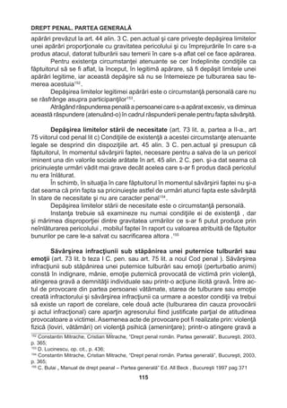 DREPT PENAL. PARTEA GENERALĂ 
115 
apărări prevăzut la art. 44 alin. 3 C. pen.actual şi care priveşte depăşirea limitelor 
unei apărări proporţionale cu gravitatea pericolului şi cu împrejurările în care s-a 
produs atacul, datorat tulburării sau temerii în care s-a aflat cel ce face apărarea. 
Pentru existenţa circumstanţei atenuante se cer îndeplinite condiţiile ca 
făptuitorul să se fi aflat, la început, în legitimă apărare, să fi depăşit limitele unei 
apărări legitime, iar această depăşire să nu se întemeieze pe tulburarea sau te-merea 
acestuia152 . 
Depăşirea limitelor legitimei apărări este o circumstanţă personală care nu 
se răsfrânge asupra participanţilor153 . 
Atrăgând răspunderea penală a persoanei care s-a apărat excesiv, va diminua 
această răspundere (atenuând-o) în cadrul răspunderii penale pentru fapta săvârşită. 
Depăşirea limitelor stării de necesitate (art. 73 lit. a, partea a II-a., art 
75 viitorul cod penal lit c) Condiţiile de existenţă a acestei circumstanţe atenuante 
legale se desprind din dispoziţiile art. 45 alin. 3 C. pen.actual şi presupun că 
făptuitorul, în momentul săvârşirii faptei, necesare pentru a salva de la un pericol 
iminent una din valorile sociale arătate în art. 45 alin. 2 C. pen. şi-a dat seama că 
pricinuieşte urmări vădit mai grave decât acelea care s-ar fi produs dacă pericolul 
nu era înlăturat. 
În schimb, în situaţia în care făptuitorul în momentul săvârşirii faptei nu şi-a 
dat seama că prin fapta sa pricinuieşte astfel de urmări atunci fapta este săvârşită 
în stare de necesitate şi nu are caracter penal154 . 
Depăşirea limitelor stării de necesitate este o circumstanţă personală. 
Instanţa trebuie să examineze nu numai condiţiile ei de existenţă , dar 
şi mărimea disproporţiei dintre gravitatea urmărilor ce s-ar fi putut produce prin 
neînlăturarea pericolului , mobilul faptei în raport cu valoarea atribuită de făptuitor 
bunurilor pe care le-a salvat cu sacrificarea altora .155 
Săvârşirea infracţiunii sub stăpânirea unei puternice tulburări sau 
emoţii (art. 73 lit. b teza I C. pen. sau art. 75 lit. a noul Cod penal ). Săvârşirea 
infracţiunii sub stăpânirea unei puternice tulburări sau emoţii (perturbatio animi) 
constă în indignare, mânie, emoţie puternică provocată de victimă prin violenţă, 
atingerea gravă a demnităţii individuale sau printr-o acţiune ilicită gravă. Între ac-tul 
de provocare din partea persoanei vătămate, starea de tulburare sau emoţie 
creată infractorului şi săvârşirea infracţiunii ca urmare a acestor condiţii va trebui 
să existe un raport de corelare, cele două acte (tulburarea din cauza provocării 
şi actul infracţional) care aparţin agresorului fiind justificate parţial de atitudinea 
provocatoare a victimei. Asemenea acte de provocare pot fi realizate prin: violenţă 
fizică (loviri, vătămări) ori violenţă psihică (ameninţare); printr-o atingere gravă a 
152 Constantin Mitrache, Cristian Mitrache, “Drept penal român. Partea generală”, Bucureşti, 2003, 
p. 365; 
153 D. Lucinescu, op. cit., p. 436; 
154 Constantin Mitrache, Cristian Mitrache, “Drept penal român. Partea generală”, Bucureşti, 2003, 
p. 365; 
155 C. Bulai „ Manual de drept peanal – Partea generală” Ed. All Beck , Bucureşti 1997 pag 371 
 