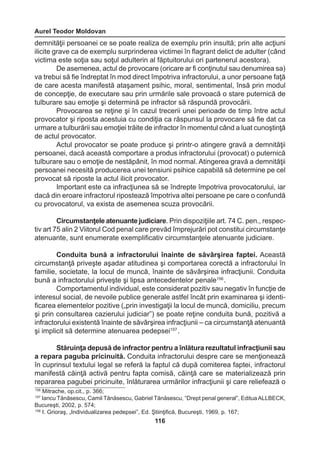 Aurel Teodor Moldovan 
116 
demnităţii persoanei ce se poate realiza de exemplu prin insultă; prin alte acţiuni 
ilicite grave ca de exemplu surprinderea victimei în flagrant delict de adulter (când 
victima este soţia sau soţul adulterin al făptuitorului ori partenerul acestora). 
De asemenea, actul de provocare (oricare ar fi conţinutul sau denumirea sa) 
va trebui să fie îndreptat în mod direct împotriva infractorului, a unor persoane faţă 
de care acesta manifestă ataşament psihic, moral, sentimental, însă prin modul 
de concepţie, de executare sau prin urmările sale provoacă o stare puternică de 
tulburare sau emoţie şi determină pe infractor să răspundă provocării. 
Provocarea se reţine şi în cazul trecerii unei perioade de timp între actul 
provocator şi riposta acestuia cu condiţia ca răspunsul la provocare să fie dat ca 
urmare a tulburării sau emoţiei trăite de infractor în momentul când a luat cunoştinţă 
de actul provocator. 
Actul provocator se poate produce şi printr-o atingere gravă a demnităţii 
persoanei, dacă această comportare a produs infractorului (provocat) o puternică 
tulburare sau o emoţie de nestăpânit, în mod normal. Atingerea gravă a demnităţii 
persoanei necesită producerea unei tensiuni psihice capabilă să determine pe cel 
provocat să riposte la actul ilicit provocator. 
Important este ca infracţiunea să se îndrepte împotriva provocatorului, iar 
dacă din eroare infractorul ripostează împotriva altei persoane pe care o confundă 
cu provocatorul, va exista de asemenea scuza provocării. 
Circumstanţele atenuante judiciare. Prin dispoziţiile art. 74 C. pen., respec-tiv 
art 75 alin 2 Viitorul Cod penal care prevăd împrejurări pot constitui circumstanţe 
atenuante, sunt enumerate exemplificativ circumstanţele atenuante judiciare. 
Conduita bună a infractorului înainte de săvârşirea faptei. Această 
circumstanţă priveşte aşadar atitudinea şi comportarea corectă a infractorului în 
familie, societate, la locul de muncă, înainte de săvârşirea infracţiunii. Conduita 
bună a infractorului priveşte şi lipsa antecedentelor penale156 . 
Comportamentul individual, este considerat pozitiv sau negativ în funcţie de 
interesul social, de nevoile publice generale astfel încât prin examinarea şi identi-ficarea 
elementelor pozitive („prin investigaţii la locul de muncă, domiciliu, precum 
şi prin consultarea cazierului judiciar”) se poate reţine conduita bună, pozitivă a 
infractorului existentă înainte de săvârşirea infracţiunii – ca circumstanţă atenuantă 
şi implicit să determine atenuarea pedepsei157 . 
Stăruinţa depusă de infractor pentru a înlătura rezultatul infracţiunii sau 
a repara paguba pricinuită. Conduita infractorului despre care se menţionează 
în cuprinsul textului legal se referă la faptul că după comiterea faptei, infractorul 
manifestă căinţă activă pentru fapta comisă, căinţă care se materializează prin 
repararea pagubei pricinuite, înlăturarea urmărilor infracţiunii şi care reliefează o 
156 Mitrache, op.cit., p. 366; 
157 Iancu Tănăsescu, Camil Tănăsescu, Gabriel Tănăsescu, “Drept penal general”, Editua ALLBECK, 
Bucureşti, 2002, p. 574; 
158 I. Grioraş, „Individualizarea pedepsei”, Ed. Ştiinţifică, Bucureşti, 1969, p. 167; 
 