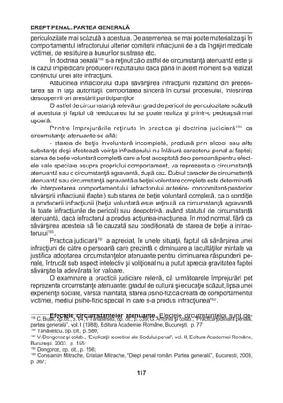 DREPT PENAL. PARTEA GENERALĂ 
117 
periculozitate mai scăzută a acestuia. De asemenea, se mai poate materializa şi în 
comportamentul infractorului ulterior comiterii infracţiunii de a da îngrijiri medicale 
victimei, de restituire a bunurilor sustrase etc. 
În doctrina penală158 s-a reţinut că o astfel de circumstanţă atenuantă este şi 
în cazul împiedicării producerii rezultatului dacă până în acest moment s-a realizat 
conţinutul unei alte infracţiuni. 
Atitudinea infractorului după săvârşirea infracţiunii rezultând din prezen-tarea 
sa în faţa autorităţii, comportarea sinceră în cursul procesului, înlesnirea 
descoperirii ori arestării participanţilor 
O astfel de circumstanţă relevă un grad de pericol de periculozitate scăzută 
al acestuia şi faptul că reeducarea lui se poate realiza şi printr-o pedeapsă mai 
uşoară. 
Printre împrejurările reţinute în practica şi doctrina judiciară159 ca 
circumstanţe atenuante se află: 
- starea de beţie involuntară incompletă, produsă prin alcool sau alte 
substanţe deşi afectează voinţa infractorului nu înlătură caracterul penal al faptei; 
starea de beţie voluntară completă care a fost acceptată de o persoană pentru efect-ele 
sale speciale asupra propriului comportament, va reprezenta o circumstanţă 
atenuantă sau o circumstanţă agravantă, după caz. Dublul caracter de circumstanţă 
atenuantă sau circumstanţă agravantă a beţiei voluntare complete este determinată 
de interpretarea comportamentului infractorului anterior- concomitent-posterior 
săvârşirii infracţiunii (faptei) sub starea de beţie voluntară completă, ca o condiţie 
a producerii infracţiunii (beţia voluntară este reţinută ca circumstanţă agravantă 
în toate infracţiunile de pericol) sau deopotrivă, având statutul de circumstanţă 
atenuantă, dacă infractorul a produs acţiunea-inacţiunea, în mod normal, fără ca 
săvârşirea acesteia să fie cauzată sau condiţionată de starea de beţie a infrac-torului160 
. 
Practica judiciară161 a apreciat, în unele situaţii, faptul că săvârşirea unei 
infracţiuni de către o persoană care prezintă o diminuare a facultăţilor mintale va 
justifica adoptarea circumstanţelor atenuante pentru diminuarea răspunderii pe-nale, 
întrucât sub aspect intelectiv şi voliţional nu a putut aprecia gravitatea faptei 
săvârşite la adevărata lor valoare. 
O examinare a practicii judiciare relevă, că următoarele împrejurări pot 
reprezenta circumstanţe atenuante: gradul de cultură şi educaţie scăzut, lipsa unei 
experienţe sociale, vârsta înaintată, starea psiho-fizică creată de comportamentul 
victimei, mediul psiho-fizic special în care s-a produs infracţiunea162 . 
Efectele circumstanţelor atenuante. Efectele circumstanţelor sunt de- 159 C. Bulai, op.cit., p. 64, I. Tănăsescu, op. cit., p. 339; G. Antoniu şi colab., “Practica judiciară penală, 
partea generală”, vol. I (1988), Editura Academiei Române, Bucureşti, p. 77; 
160 Tănăsescu, op. cit., p. 580; 
161 V. Dongoroz şi colab., “Explicaţii teoretice ale Codului penal”, vol. II, Editura Academiei Române, 
Bucureşti, 2003, p. 155; 
162 Dongoroz, op. cit., p. 156; 
163 Constantin Mitrache, Cristian Mitrache, “Drept penal român. Partea generală”, Bucureşti, 2003, 
p. 367; 
 