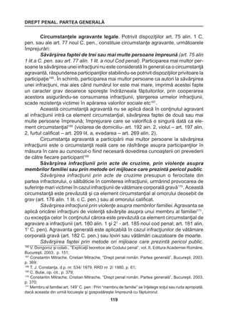 DREPT PENAL. PARTEA GENERALĂ 
119 
Circumstanţele agravante legale. Potrivit dispoziţiilor art. 75 alin. 1 C. 
pen. sau ale art. 77 noul C. pen., constituie circumstanţe agravante, următoarele 
împrejurări: 
Săvârşirea faptei de trei sau mai multe persoane împreună (art. 75 alin 
1 lit.a C. pen. sau art. 77 alin. 1 lit. a noul Cod penal). Participarea mai multor per-soane 
la săvârşirea unei infracţiuni nu este considerată în general ca o circumstanţă 
agravantă, răspunderea participanţilor stabilindu-se potrivit dispoziţiilor privitoare la 
participaţie166 . În schimb, participarea mai multor persoane ca autori la săvârşirea 
unei infracţiuni, mai ales când numărul lor este mai mare, imprimă acestei fapte 
un caracter grav deoarece sporeşte îndrăzneala făptuitorilor, prin cooperarea 
acestora asigurându-se consumarea infracţiunii, ştergerea urmelor infracţiunii, 
scade rezistenţa victimei în apărarea valorilor sociale etc167 . 
Această circumstanţă agravantă nu se aplică dacă în conţinutul agravant 
al infracţiunii intră ca element circumstanţial, săvârşirea faptei de două sau mai 
multe persoane împreună; împrejurare care se valorifică o singură dată ca ele-ment 
circumstanţial168 (violarea de domiciliu- art. 192 ain. 2, violul – art. 197 alin. 
2, furtul calificat – art. 209 lit. a, evadarea – art. 269 alin. 2). 
Circumstanţa agravantă a participării mai multor persoane la săvârşirea 
infracţiunii este o circumstanţă reală care se răsfrânge asupra participanţilor în 
măsura în care au cunoscut-o fiind necesară dovedirea cunoaşterii ori prevederii 
de către fiecare participant169 
Săvârşirea infracţiunii prin acte de cruzime, prin violenţe asupra 
membrilor familiei sau prin metode ori mijloace care prezintă pericol public. 
Săvârşirea infracţiunii prin acte de cruzime presupun o ferocitate din 
partea infractorului, o sălbăticie în comiterea infracţiunii, urmărind provocarea de 
suferinţe mari victimei în cazul infracţiunii de vătămare corporală gravă170 . Această 
circumstanţă este prevăzută şi ca element circumstanţial al omorului deosebit de 
grav (art. 176 alin. 1 lit. c C. pen.) sau al omorului calificat. 
Săvârşirea infracţiunii prin violenţe asupra membrilor familiei. Agravanta se 
aplică oricărei infracţiuni de violenţă săvârşite asupra unui membru al familiei171 , 
cu excepţia celor în conţinutul cărora este prevăzută ca element circumstanţial de 
agravare a infracţiunii (art. 180 alin. 1 şi 21 - art. 185 noul cod penal; art. 181 alin. 
11 C. pen). Agravanta generală este aplicabilă în cazul infracţiunilor de vătămare 
corporală gravă (art. 182 C. pen.) sau loviri sau vătămări cauzatoare de moarte. 
Săvârşirea faptei prin metode ori mijloace care prezintă pericol public. 
166 V. Dongoroz şi colab., “Explicaţii teoretice ale Codului penal”, vol. II, Editura Academiei Române, 
Bucureşti, 2003, p. 151; 
167 Constantin Mitrache, Cristian Mitrache, “Drept penal român. Partea generală”, Bucureşti, 2003, 
p. 369; 
168 T. J. Constanţa, d.p. nr. 534/ 1979, RRD nr. 2/ 1980, p. 61; 
169 C. Bulai, op. cit., p. 379; 
170 Constantin Mitrache, Cristian Mitrache, “Drept penal român. Partea generală”, Bucureşti, 2003, 
p. 370; 
171 Membru al familiei art. 1491 C. pen : Prin “membru de familie” se înţelege soţul sau ruda apropiată, 
dacă aceasta din urmă locuieşte şi gospodăreşte împreună cu făptuirorul. 
 