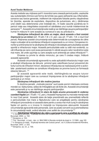 Aurel Teodor Moldovan 
120 
Aceste metode sau mijloace pot fi: incendiul care creează pericol public, exploziile 
sau substanţele chimice sub forma de lichide sau gaze asfixiante sau inflamabile, 
corosive sau toxice generale, indiferent de mijloacele folosite pentru răspândirea 
lor (bombe, aparate de explodare, dispozitive de pulverizare, etc.), dărâmarea 
unei clădiri sau deteriorarea unei instalaţii etc., în toate cazurile punându-se în 
pericol viaţa sau integritatea corporală ori sănătatea unui număr indeterminat de 
persoane172 . Această circumstanţă este reală şi se răsfrânge asupra participanţilor 
numai în măsura în care aceştia au cunoscut-o sau au prevăzut-o. 
Săvârşirea infracţiunii de către un major, dacă aceasta a fost comisă 
împreună cu un minor (art. 75 alin.1 lit. c C. pen. sau art. 77 alin. 1 lit. c noul Cod 
penal). Reţinerea acestei circumstanţe este determinată de cunoaşterea de către 
major a situaţiei că la comiterea infracţiunii cooperează cu un minor. Coruperea mi-norilor 
şi antrenarea lor la săvârşirea de infracţiuni dovedeşte periculozitatea socială 
sporită a infractorului major. Această periculozitate este cu atât mai evidentă, cu 
cât influenţa pe care o pot avea persoanele în vârstă asupra celor nevârstnici este 
mai mare, de unde uşurinţa cu care aceştia sunt antrenaţi pe calea infracţiunii173 . 
Eroarea cu privire la vârsta minorului, pe care îl credea major, înlătură 
această agravantă. 
Această circumstanţă agravantă nu este aplicabilă infractorului major care 
a săvârşit infracţiunea de tăinuire primind spre valorificare bunuri provenind din 
furtul comis de infractori minori, deoarece infracţiunea se realizează printr-o activi-tate 
posterioară aceleia ce constituie infracţiunea ce provine bunul ce formează 
obiectul tăinuirii .174 
Şi această agravantă este reală, răsfrângându-se asupra tuturor 
participanţilor majori care au cunoscut împrejurarea că la săvârşirea infracţiunii 
participă şi un minor. 
Săvârşirea infracţiunii din motive josnice 
În doctrina penală, „motivele josnice” sunt acele porniri interioare contrare 
moralei ca: răzbunarea, setea de îmbogăţire pe căi ilicite etc. Această circumstanţă 
este personală şi nu se răsfrânge asupra participanţilor. 
Săvârşirea infracţiunii în stare de beţie anume provocată în vederea 
comiterii faptei (art. 75 alin. 1 C. pen.). Această împrejurare nu mai este menţionată 
în noul Cod penal. Această stare de beţie preordinată sau premeditată reflectă 
o periculozitate mai mare a făptuitorului care se pregăteşte pentru săvârşirea 
infracţiunii provocându-si această stare pentru a avea mai mult curaj în săvârşirea 
faptei ori pentru a o invoca în instanţă ca împrejurare atenuantă. Această 
circumstanţă agravantă este personală, care se poate converti ca şi premeditarea 
în circumstanţă reală, având efectele unei astfel de circumstanţe175 . 
172 V. Don Sgoărvozâ rşşi ciorelaab .,i n“Efrxaplcicţaiţuii nteioi rdeteic ec ăalter eC ood upluei rpseonaaln”, ăv ocl.a IIr,e E dai tuprrao Afictaadte mdiee i sRiotumaâţniea, 
Bucureşti, 2003, p. 152; 
173 Dongoroz, p. 153; 
174 Trib . Bucureşti , s.I pen , dec. nr. 964/1969 în Revista română de drept nr. 11/1969 , pag 165 
175 V. Dongoroz şi colab., “Explicaţii teoretice ale Codului penal”, vol. II, Editura Academiei Române, 
Bucureşti, 2003, p. 222; 
176 Dongoroz, op. cit., p. 156; 
 