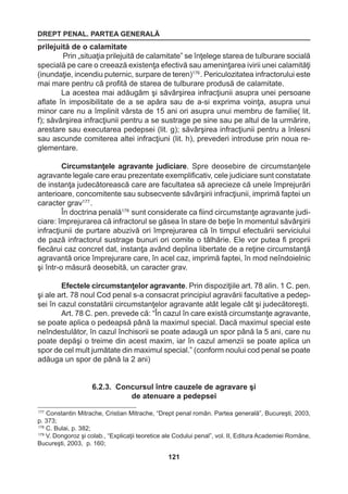 DREPT PENAL. PARTEA GENERALĂ 
121 
prilejuită de o calamitate 
Prin „situaţia prilejuită de calamitate” se înţelege starea de tulburare socială 
specială pe care o creează existenţa efectivă sau ameninţarea ivirii unei calamităţi 
(inundaţie, incendiu puternic, surpare de teren)176 . Periculozitatea infractorului este 
mai mare pentru că profită de starea de tulburare produsă de calamitate. 
La acestea mai adăugăm şi săvârşirea infracţiunii asupra unei persoane 
aflate în imposibilitate de a se apăra sau de a-si exprima voinţa, asupra unui 
minor care nu a împlinit vârsta de 15 ani ori asupra unui membru de familie( lit. 
f); săvârşirea infracţiunii pentru a se sustrage pe sine sau pe altul de la urmărire, 
arestare sau executarea pedepsei (lit. g); săvârşirea infracţiunii pentru a înlesni 
sau ascunde comiterea altei infracţiuni (lit. h), prevederi introduse prin noua re-glementare. 
Circumstanţele agravante judiciare. Spre deosebire de circumstanţele 
agravante legale care erau prezentate exemplificativ, cele judiciare sunt constatate 
de instanţa judecătorească care are facultatea să aprecieze că unele împrejurări 
anterioare, concomitente sau subsecvente săvârşirii infracţiunii, imprimă faptei un 
caracter grav177 . 
În doctrina penală178 sunt considerate ca fiind circumstanţe agravante judi-ciare: 
împrejurarea că infractorul se găsea în stare de beţie în momentul săvârşirii 
infracţiunii de purtare abuzivă ori împrejurarea că în timpul efectuării serviciului 
de pază infractorul sustrage bunuri ori comite o tâlhărie. Ele vor putea fi proprii 
fiecărui caz concret dat, instanţa având deplina libertate de a reţine circumstanţă 
agravantă orice împrejurare care, în acel caz, imprimă faptei, în mod neîndoielnic 
şi într-o măsură deosebită, un caracter grav. 
Efectele circumstanţelor agravante. Prin dispoziţiile art. 78 alin. 1 C. pen. 
şi ale art. 78 noul Cod penal s-a consacrat principiul agravării facultative a pedep-sei 
în cazul constatării circumstanţelor agravante atât legale cât şi judecătoreşti. 
Art. 78 C. pen. prevede că: “În cazul în care există circumstanţe agravante, 
se poate aplica o pedeapsă până la maximul special. Dacă maximul special este 
neîndestulător, în cazul închisorii se poate adaugă un spor până la 5 ani, care nu 
poate depăşi o treime din acest maxim, iar în cazul amenzii se poate aplica un 
spor de cel mult jumătate din maximul special.” (conform noului cod penal se poate 
adăuga un spor de până la 2 ani) 
6.2.3. Concursul între cauzele de agravare şi 
de atenuare a pedepsei 
177 Constantin Mitrache, Cristian Mitrache, “Drept penal român. Partea generală”, Bucureşti, 2003, 
p. 373; 
178 C. Bulai, p. 382; 
179 V. Dongoroz şi colab., “Explicaţii teoretice ale Codului penal”, vol. II, Editura Academiei Române, 
Bucureşti, 2003, p. 160; 
 