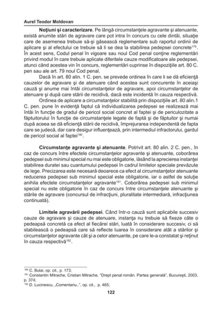 Aurel Teodor Moldovan 
122 
Noţiuni şi caracterizare. Pe lângă circumstanţele agravante şi atenuante, 
există anumite stări de agravare care pot intra în concurs cu cele dintâi, situaţie 
care de asemenea trebuie să-şi găsească reglementare sub raportul ordinii de 
aplicare şi al efectului ce trebuie să li se dea la stabilirea pedepsei concrete179 . 
În acest sens, Codul penal în vigoare sau noul Cod penal conţine reglementări 
privind modul în care trebuie aplicate diferitele cauze modificatoare ale pedepsei, 
atunci când acestea vin în concurs, reglementări cuprinse în dispoziţiile art. 80 C. 
pen sau ale art. 79 noul Cod penal. 
Dacă în art. 80 alin. 1 C. pen. se prevede ordinea în care li se dă eficienţă 
cauzelor de agravare şi de atenuare când acestea sunt concurente în aceiaşi 
cauză şi anume mai întâi circumstanţelor de agravare, apoi circumstanţelor de 
atenuare şi după care stării de recidivă, dacă este incidentă în cauza respectivă. 
Ordinea de aplicare a circumstanţelor stabilită prin dispoziţiile art. 80 alin.1 
C. pen. pune în evidenţă faptul că individualizarea pedepsei se realizează mai 
întâi în funcţie de gradul de pericol social concret al faptei şi de periculozitate a 
făptuitorului în funcţie de circumstanţele legate de faptă şi de făptuitor şi numai 
după aceea se dă eficienţă stării de recidivă, împrejurarea independentă de fapta 
care se judecă, dar care desigur influenţează, prin intermediul infractorului, gardul 
de pericol social al faptei180 . 
Circumstanţe agravante şi atenuante. Potrivit art. 80 alin. 2 C. pen., în 
caz de concurs între efectele circumstanţelor agravante şi atenuante, coborârea 
pedepsei sub minimul special nu mai este obligatorie, lăsând la aprecierea instanţei 
stabilirea duratei sau cuantumului pedepsei în cadrul limitelor speciale prevăzute 
de lege. Precizarea este necesară deoarece ca efect al circumstanţelor atenuante 
reducerea pedepsei sub minimul special este obligatorie, iar o astfel de soluţie 
anihila efectele circumstanţelor agravante181 . Coborârea pedepsei sub minimul 
special nu este obligatorie în caz de concurs între circumstanţele atenuante şi 
stările de agravare (concursul de infracţiuni, pluralitate intermediară, infracţiunea 
continuată). 
Limitele agravării pedepsei. Când într-o cauză sunt aplicabile succesiv 
cauze de agravare şi cauze de atenuare, instanţa nu trebuie să fixeze câte o 
pedeapsă concretă ca efect al fiecărei stări, luată în considerare succesiv, ci să 
stabilească o pedeapsă care să reflecte luarea în considerare atât a stărilor şi 
circumstanţelor agravante cât şi a celor atenuante, pe care le-a constatat şi reţinut 
în cauza respectivă182 . 
180 C. Bulai, op. cit., p. 173; 
181 Constantin Mitrache, Cristian Mitrache, “Drept penal român. Partea generală”, Bucureşti, 2003, 
p. 374; 
182 D. Lucinescu, „Comentariu..”, op. cit., p. 465; 
 