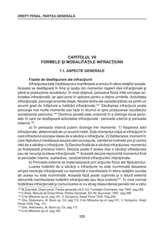 DREPT PENAL. PARTEA GENERALĂ 
123 
CAPITOLUL VII 
FORMELE ŞI MODALITĂŢILE INFRACŢIUNII 
7.1. ASPECTE GENERALE 
Fazele de desfăşurare ale infracţiunii 
Infracţiunea este întotdeauna o manifestare a omului în sfera relaţiilor sociale. 
Aceasta se desfăşoară în timp şi spaţiu din momentul naşterii ideii infracţionale şi 
până la producerea rezultatului. În mod obişnuit, persoana fizică întâi concepe ac-tivitatea 
infracţională, iar apoi pune în aplicare pentru a obţine urmările. Activitatea 
infracţională, parcurge anumite etape, fiecare dintre ele caracterizându-se printr-un 
anumit grad de înfăptuire a hotărârii infracţionale.183 Săvârşirea infracţiunii poate 
parcurge mai multe momente sau faze în drumul ei spre producerea rezultatului 
socialmente periculos.184 Doctrina penală este unanimă în a distinge două perio-ade 
în care se desfăşoară activitatea infracţională : perioada internă şi perioada 
externă.185 
a) În perioada internă putem distinge trei momente: 1) Naşterea ideii 
infracţionale; determinată de un anumit mobil. Este momentul iniţial al infracţiunii în 
care infractorul concepe ideea de a săvârşi o infracţiune. 2) Deliberarea; moment în 
care făptuitorul meditează asupra ideii concepute, cântărind motivele pro şi contra 
ideii de a săvârşi o infracţiune. 3) Decizia finală de a săvârşi infracţiunea; momentul 
ce finalizează procesul intern. Decizia poate fi aceea dea a săvârşi infracţiunea 
sau de renunţa la ideea infracţională.186 Această decizie reprezintă momentul final 
al perioadei interne, subiective, caracteristică infracţiunilor intenţionate. 
b) Perioada externă se materializează prin acţiunile fizice ale făptuitorului. 
Luarea hotărârii de a săvârşi o infracţiune nu este incriminată deoarece 
simpla rezoluţie infracţională nu reprezintă o manifestare în sfera relaţiilor sociale 
de aceea nu este incriminată. Această fază poate cuprinde şi o latură externă 
denumită manifestarea hotărârii infracţionale sau faza oratorie187 . În mod normal 
hotărârea infracţională şi comunicarea ei nu atrag răspunderea penală nici a celui 
183 M.Zolyneak, Drept penal. Partea generală vol.II, Ed. Fundaţiei Chemarea, Iaşi 1993, pag.266. 
184 C.Bulai, Manual de Drept Penal. Partea Generală, Ed. All, Bucureşti, 1997, pag.388 
185 C-tin Mitrache op.cit. pag.181, V. Dongoroz, Drept Penal 1939, Pag.256. 
186 Ghe. Nistoreanu, Al. Boroi op. Cit. pag.113, C-tin Mitrache op.cit. pag.181, V. Dongoroz, Drept 
Penal 1939, Pag. 131. 
187 Ghe. Nistoreanu, Al. Boroi op. Cit. pag.113 
188 C-tin Mitrache op.cit. pag.182. 
 