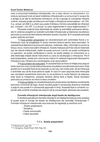 Aurel Teodor Moldovan 
124 
care a comunicat hotărârea infracţională, nici a celui căruia i-a comunicat-o. Lit-eratura 
opinează însă că dacă hotărârea infracţională s-a comunicat în scopul de 
a atrage şi pe alţii la săvârşirea infracţiunii, ori de a ajunge la cunoştinţa viitoarei 
victime, aceasta poate constitui prin ea însăşi o infracţiune (ameninţarea – art.193, 
C.p. actual; art 206 C.p.viitor) sau poate îmbrăca o formă a pluralităţii de infractori 
(ex: complot – art.167, C.p.actual; nu este reglementat în noua reglementare).188 
Perioada externă este delimitată de actele şi activităţile persoanei efectu-ate 
în vederea pregătirii şi realizării activităţii infracţionale şi obţinerea rezultatului 
periculos şi eventual dezvoltarea efectelor acestui rezultat. Şi în această perioadă 
putem delimita trei faze: 
1) Faza actelor preparatorii se caracterizează prin activitatea fizică a in-fractorului 
care îşi pregăteşte în acest moment terenul pentru faza executării. În 
această fază făptuitorul îşi procură mijloace, materiale, date, informaţii cu privire la 
timpul, locul, modul executării infracţiunii. Aceste mijloace pot fi de natură materială 
sau de natură intelectuală, astfel se poate procura o armă, se poate confecţiona 
un şperaclu, se poate confecţiona o armă, se poate adapta un instrument cu o 
altă destinaţie iniţială decât instrument cu care se săvârşeşte o infracţiune. Pot fi 
acte preparatorii, actele prin care se iau măsuri în vederea îngreunării descoperirii 
infracţiunii sau infractorului (amenajarea unei ascunzători) 
2) Faza actelor de executare. În această fază se trece la înfăptuirea acţiunii 
ilicite care are ca şi consecinţă producerea rezultatului socialmente periculos. Este 
posibil ca în această fază să se execute un act sau mai multe acte, să se întrerupă 
o activitate sau să fie dusă până la capăt. În cazul în care acţiunea este întreruptă 
sau rezultatul socialmente periculos nu se produce în ciuda faptului că acţiunea 
este dusă la îndeplinire, aceasta rămâne ultima fază a faptei. Dacă rezultatul 
periculos se produce se trece la faza urmărilor. 
3) Faza urmărilor se caracterizează prin producerea rezultatului socialmente 
periculos incriminat de lege. Acest rezultat poate fi consecinţa directă şi imediată 
a acţiunii sau poate fi o consecinţă agravată în timp. Această fază a urmărilor cu-prinde 
atât urmările imediate ale acţiunii cât şi consecinţele ulterioare ale acesteia. 
Formele infracţiunii intenţionate după fazele de desfăşurare 
În doctrina penală prin formele infracţiunii se înţeleg formele pe care aceasta 
le poate avea în funcţie de fazele de desfăşurare ale activităţii infracţionale.189 
Formele infracţiunii intenţionate recunoscute de legislaţie şi doctrină sunt: 
- Actele preparatorii; 
- Tentativa; 
- Fapta consumată; 
- Fapta epuizată. 
7.1.1. Actele preparatorii 
189 C.Bulai,op.cit. pag.165. 
190 V. Dongoroz, Drept Penal 1939, Pag.132. 
 
