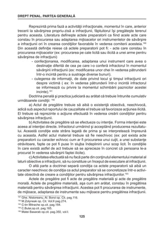 DREPT PENAL. PARTEA GENERALĂ 
125 
Reprezintă prima fază a activităţii infracţionale, momentul în care, anterior 
trecerii la săvârşirea propriu-zisă a infracţiunii, făptuitorul îşi pregăteşte terenul 
pentru aceasta. Literatura defineşte actele preparatorii ca fiind acele acte care 
constau în procurarea sau adaptarea mijloacelor ori instrumentelor de săvârşire 
a infracţiunii ori în crearea condiţiilor favorabile în vederea comiterii acesteia.190 
Din această definiţie reiese că actele preparatorii pot fi: - acte care constau în 
procurarea mijloacelor (ex: procurarea pe cale licită sau ilicită a unei arme pentru 
săvârşirea de infracţiuni) 
- confecţionarea, modificarea, adaptarea unui instrument care avea o 
destinaţie diferită de cea pe care i-o conferă infractorul în momentul 
săvârşirii infracţiunii (ex: modificarea unor chei în vederea pătrunderii 
într-o incintă pentru a sustrage diverse bunuri). 
- culegerea de informaţii, de date privind locul şi timpul infracţiunii ori 
despre victimă ( ex: în vederea pătrunderii într-o incintă infractorul 
se informează cu privire la momentul schimbării paznicilor acestei 
incinte).191 
Doctrina penală şi practica judiciară au arătat că trebuie întrunite cumulativ 
următoarele condiţii: 192 
a) Actul de pregătire trebuie să aibă o existenţă obiectivă, neechivocă, 
adică sub aspectul raportului de cauzalitate el trebuie să favorizeze acţiunea ilicită. 
El trebuie să reprezinte o acţiune efectuată în vederea creării condiţiilor pentru 
săvârşirea infracţiunii. 
b) Activitatea de pregătire să se efectueze cu intenţie. Forma intenţiei este 
aceea al intenţiei directe. Infractorul urmărind şi acceptând producerea rezultatu-lui. 
Această condiţie este strâns legată de prima şi se interpretează împreună 
cu aceasta. Astfel actul material trebuie să fie neechivoc (ex: pot exista acte 
preparatorii cu caracter echivoc cum ar fi procurarea unui cuţit, a unei substanţe 
otrăvitoare, fapte ce pot fi puse în slujba îndeplinirii unui scop licit. În condiţiile 
în care există astfel de act trebuie să se aprecieze în concret că persoana le-a 
procurat în vederea săvârşirii faptei ilicite). 
c) Activitatea efectuată să nu facă parte din conţinutul elementului material al 
laturii obiective a infracţiunii, să nu constituie un început de executare al infracţiunii. 
O altă parte a doctrinei separă condiţia ca actele preparatorii să aibă un 
caracter neechivoc de condiţia ca actul preparator să se concretizeze într-o activi-tate 
obiectivă de creare a condiţiilor pentru săvârşirea infracţiunilor.193 
Actele de pregătire pot fi acte de pregătire materială şi acte de pregătire 
morală. Actele de pregătire materială, aşa cum am arătat, constau în pregătirea 
materială pentru săvârşirea infracţiunii. Acestea pot fi procurarea de instrumente, 
de mijloace, adaptarea de instrumente sau mijloace pentru pregătirea infracţiunii. 
191 Ghe. Nistoreanu, Al. Boroi op. Cit. pag.116. 
192 M.Zolyneak op. Cit. Vol.II pag.274. 
193 C-tin Mitrache op.cit. pag.184. 
194 C.Bulai,op.cit. pag.165. 
195 Matei Basarab op.cit. pag.350, vol.I. 
 