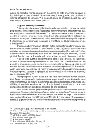 Aurel Teodor Moldovan 
126 
Actele de pregătire morală constau în culegerea de date, informaţii cu privire la 
locul şi timpul în care urmează să se săvârşească infracţiunea, date cu privire la 
victimă, atragerea de complici.194 În literatură actele de pregătire morală mai sunt 
denumite şi acte de natură intelectuală.195 
Regimul actelor preparatorii 
Există mai multe concepţii în literatura de specialitate cu privire la actele 
preparatorii. Prima teză susţine necesitatea incriminării actelor preparatorii ca fază 
de desfăşurare a activităţii infracţionale.196 În motivarea tezei se arată că se creează 
condiţii favorabile pentru comiterea infracţiunii, ele sunt inserate în antecedenţa 
cauzală a infracţiunii. S-a susţinut că neincriminarea actelor de pregătire ar putea 
fi interpretată de infractori ca o încurajare la pregătirea cu răbdare şi perseverenţă 
a infracţiunii.197 
În unele Coduri Penale ale altor ţări, actele preparatorii sunt incriminate limi-tat 
numai la anumite infracţiuni198 , iar în alte ţări actele preparatorii sunt incriminate 
nelimitat pentru toate infracţiunile unde acestea sunt posibile (C.p. ceh, art.7). Este 
de menţionat că la unele infracţiuni cum ar fi infracţiunile prin omisiune, precum 
şi alte infracţiuni cum ar fi insulta, calomnia, actele preparatorii nu sunt posibile. 
A doua teză susţine neincriminarea actelor preparatorii. În susţinerea 
acestei teze s-au adus argumente ca: echivocitatea marii majorităţi a actelor de 
pregătire, situarea acestora în afara elementului material, lipsa de pericol social 
evident, situarea în timp departe de rezultatul socialmente periculos.199 S-a susţinut 
că în susţinerea acestei teze că neincriminarea actelor de pregătire înseamnă o 
încurajare pentru cel care s-a pregătit să săvârşească o infracţiune de a renunţa 
cât nu este prea târziu.200 
În dreptul penal român actual s-a ales teza neincriminării actelor prepara-torii. 
Putem constata că în mod excepţional legea penală a prevăzut că în cazul 
infracţiunilor grave se impune incriminarea actelor premergătoare, însă, nu de sine 
stătător, ci asimilate tentativei sau ca infracţiuni de sine stătătoare ori ca acte de 
complicitate anterioară când sunt săvârşite de alte persoane. 
Incriminarea actelor pregătitoare prin asimilare cu tentativa nu înseamnă 
că acestea îşi pierd individualitatea faţă de actele de executare.201 Actele prepara-torii 
sunt asimilate tentativei în cazuri expres prevăzute de lege. Spre exemplu 
sunt incriminate actele pregătitoare în art.173 alin.2 C.pen. arăta că se consideră 
tentativă şi producerea sau procurarea mijloacelor sau instrumentelor precum şi 
196 I. Oancea, op.cit. pag.199, C-tin Mitrache op.cit. pag.184. 
197 N. Iliescu – Problema incriminării şi sancţionarea actelor preparatorii, studii juridice, Ed. Academiei, 
Bucureşti, 1960, pag.485. 
198 Art.17, C.p. bulgar; art.11 C.p. bulgar. 
199 C-tin Mitrache op.cit. pag.185. 
200 N. Iliescu op.cit.pag.485 
201 Ghe. Nistoreanu, Al. Boroi op. Cit. pag.119. 
202 C-tin Mitrache op.cit. pag.185. 
 
