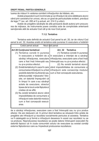 DREPT PENAL. PARTEA GENERALĂ 
127 
luarea de măsuri în vederea comiterii infracţiunilor de trădare, etc. 
Actele preparatorii sunt incriminate şi ca infracţiuni de sine stătătoare atunci 
când prin caracterul lor univoc, ele au un grad de periculozitate evident, prevăzut 
de lege.202 (ex: art. 285 al C.p.actual, art. 314 C.p.viitor). 
Actele de pregătire săvârşite de altă persoană decât autorul prin procura-rea 
de mijloace, de instrumente poare constitui acte de complicitate anterioară 
sancţionate atât de actualul Cod cât şi de noul Cod penal. 
7.1.2. Tentativa 
Tentativa este definită de actualul Cod penal la art. 20, iar de viitorul Cod 
penal la art. 32. Acestea arată că tentativa este punerea în executare a hotărârii 
de a săvârşi infracţiunea, executare care a fost întreruptă sau nu şi-a produs 
efectul. De aici deducem că: în primul rând tentativa se situează între actele de 
pregătire ale infracţiunii şi rezultatul socialmente periculos al acesteia. Tentativa 
va fi catalogată ca şi formă a infracţiunii deoarece în acest caz rezultatul nu se 
va produce. Neproducerea rezultatului se poate datora întreruperii executării fie 
datorită faptului că în ciuda consumării actului de executare au existat condiţii 
externe făptuitorului care au împiedicat producerea rezultatului. 
Codul penal actual Noul cod penal 
Art 20 Conţinutul tentativei 
(1) Tentativa constă în punerea 
în executare a hotărârii de a 
săvârşi infracţiunea, executare 
care a fost însă întreruptă sau 
nu şi-a produs efectul; 
(2) Există tentativă şi în cazul în care 
consumarea infracţiunii nu a fost 
posibilă datorită insuficienţii sau 
defectuozităţii mijloacelor folo-site, 
ori datorită împrejurării că 
în timpul în care s-au săvârşit 
actele de executare, obiectul 
lipsea de la locul unde făptuitorul 
credea că se află; 
(3) Nu există tentativă atunci când 
imposibilitatea de consumare a 
infracţiunii este datorită modului 
cum a fost concepută execut-area. 
Art. 32 Tentativa 
(1) Tentativa constă în punerea 
în executare a intenţiei de a săvârşi 
infracţiunea, executare care a fost însă 
întreruptă sau nu şi-a produs efectul. 
(2) Nu există tentativă atunci 
când imposibilitatea de consumare a 
infracţiunii este consecinţa modului 
cum a fost concepută executarea. 
 