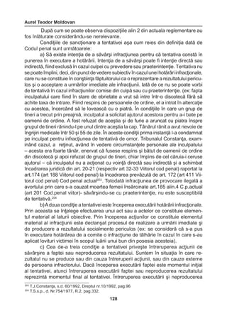 Aurel Teodor Moldovan 
128 
După cum se poate observa dispoziţiile alin 2 din actuala reglementare au 
fos înlăturate considerându-se nerelevante. 
Condiţiile de sancţionare a tentativei aşa cum reies din definiţia dată de 
Codul penal sunt următoarele: 
a) Să existe intenţia de a săvârşi infracţiunea pentru că tentativa constă în 
punerea în executare a hotărârii. Intenţia de a săvârşi poate fi intenţie directă sau 
indirectă, fiind exclusă în cazul culpei cu prevedere sau praeterintenţie. Tentativa nu 
se poate împlini, deci, din punct de vedere subiectiv în cazul unei hotărâri infracţionale, 
care nu se constituie în conştiinţa făptuitorului ca o reprezentare a rezultatului pericu-los 
şi o acceptare a urmărilor imediate ale infracţiunii. Iată de ce nu se poate vorbi 
de tentativă în cazul infracţiunilor comise din culpă sau cu praeterintenţie. (ex: fapta 
inculpatului care fiind în stare de ebrietate a vrut să intre într-o discotecă fără să 
achite taxa de intrare. Fiind respins de persoanele de ordine, el a intrat în altercaţie 
cu acestea, încercând să le lovească cu o piatră. În condiţiile în care un grup de 
tineri a trecut prin preajmă, inculpatul a solicitat ajutorul acestora pentru a-i bate pe 
oamenii de ordine. A fost refuzat de aceştia şi de furie a aruncat cu piatra înspre 
grupul de tineri rănindu-l pe unul dintre aceştia la cap. Tânărul rănit a avut nevoie de 
îngrijiri medicale într 50 şi 55 de zile. În aceste condiţii prima instanţă l-a condamnat 
pe inculpat pentru infracţiunea de tentativă de omor. Tribunalul Constanţa, exam-inând 
cazul, a reţinut, având în vedere circumstanţele personale ale inculpatului 
– acesta era foarte tânăr, enervat că fusese respins şi bătut de oamenii de ordine 
din discotecă şi apoi refuzat de grupul de tineri, chiar împins de cel căruia-i ceruse 
ajutorul – că inculpatul nu a acţionat cu voinţă directă sau indirectă şi a schimbat 
încadrarea juridică din art. 20-21 (respectiv art 32-33 Viitorul cod penal) raportat la 
art.174 (art 188 Viitorul cod penal) la încadrarea prevăzută de art. 172 (art 411 Vii-torul 
cod penal) Cod penal actual203 . Totodată infracţiunea de provocare ilegală a 
avortului prin care s-a cauzat moartea femeii însărcinate art.185 alin.4 C.p.actual 
(art 201 Cod.penal viitor)- săvârşindu-se cu praeterintenţie, nu este susceptibilă 
de tentativă.204 
b) A doua condiţie a tentativei este începerea executării hotărârii infracţionale. 
Prin aceasta se înţelege efectuarea unui act sau a actelor ce constituie elemen-tul 
material al laturii obiective. Prin începerea acţiunilor ce constituie elementul 
material al infracţiunii este declanşat procesul de realizare a urmării imediate şi 
de producere a rezultatului socialmente periculos (ex: se consideră că s-a pus 
în executare hotărârea de a comite o infracţiune de tâlhărie în cazul în care s-au 
aplicat lovituri victimei în scopul luării unui bun din posesia acesteia). 
c) Cea de-a treia condiţie a tentativei priveşte întreruperea acţiunii de 
săvârşire a faptei sau neproducerea rezultatului. Suntem în situaţia în care re-zultatul 
nu se produce sau din cauza întreruperii acţiunii, sau din cauze externe 
de persoana infractorului. Dacă începerea executării faptei este momentul iniţial 
al tentativei, atunci întreruperea executării faptei sau neproducerea rezultatului 
reprezintă momentul final al tentativei. Întreruperea executării şi neproducerea 
203 T.J.Constanţa, s.d. 60/1992, Dreptul nr.10/1992, pag.96 
204 T.S.s.p., d. Nr.754/1977, R.2, pag.332. 
 