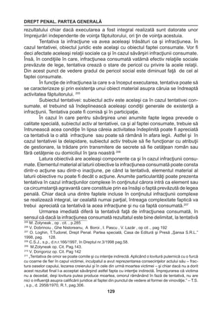 DREPT PENAL. PARTEA GENERALĂ 
129 
rezultatului chiar dacă executarea a fost integral realizată sunt datorate unor 
împrejurări independente de voinţa făptuitorului, ori ţin de voinţa acestuia. 
Tentativa la infracţiune va avea aceleaşi trăsături ca şi infracţiunea. În 
cazul tentativei, obiectul juridic este acelaşi cu obiectul faptei consumate. Vor fi 
deci afectate aceleaşi relaţii sociale ca şi în cazul săvârşiri infracţiunii consumate. 
Însă, în condiţiile în care, infracţiunea consumată vatămă efectiv relaţiile sociale 
prevăzute de lege, tentativa crează o stare de pericol cu privire la acele relaţii. 
Din acest punct de vedere gradul de pericol social este diminuat faţă de cel al 
faptei consumate. 
În funcţie de infracţiunea la care s-a început executarea, tentativa poate să 
se caracterizeze şi prin existenţa unui obiect material asupra căruia se îndreaptă 
activitatea făptuitorului. 205 
Subiectul tentativei: subiectul activ este acelaşi ca în cazul tentativei con-sumate, 
el trebuind să îndeplinească aceleaşi condiţii generale de existenţă a 
infracţiunii. Tentativa poate fi comisă şi în participaţie. 
În cazul în care pentru săvârşirea unei anumite fapte legea prevede o 
calitate specială, subiectul activ al tentativei, ca şi al faptei consumate, trebuie să 
întrunească acea condiţie în lipsa căreia activitatea îndeplinită poate fi apreciată 
ca tentativă la o altă infracţiune sau poate să rămână în afara legii. Astfel şi în 
cazul tentativei la delapidare, subiectul activ trebuie să fie funcţionar cu atribuţii 
de gestionare, la trădare prin transmitere de secrete să fie cetăţean român sau 
fără cetăţenie cu domiciliul în ţara noastră 206 
Latura obiectivă are aceleaşi componente ca şi în cazul infracţiunii consu-mate. 
Elementul material al laturii obiective la infracţiunea consumată poate consta 
dintr-o acţiune sau dintr-o inacţiune, pe când la tentativă, elementul material al 
laturii obiective nu poate fi decât o acţiune. Anumite particularităţi poate prezenta 
tentativa în cazul infracţiunilor complexe în conţinutul cărora intră ca element sau 
ca circumstanţă agravantă care constituie prin ea însăşi o faptă prevăzută de legea 
penală. Chiar dacă una dintre faptele incluse în conţinutul infracţiunii complexe 
se realizează integral, iar cealaltă numai parţial, întreaga complexitate faptică va 
trebui apreciată ca tentativă la acea infracţiune şi nu ca faptă consumată.207 
Urmarea imediată diferă la tentativă faţă de infracţiunea consumată, în 
sensul că dacă la infracţiunea consumată rezultatul este bine delimitat, la tentativă 
205 M. Zolyneak , op . cit. , p.285 
206 V. Dobrinoiu , Ghe Nistoreanu, A Boroi , I. Pascu , V. Lazăr , op cit ., pag 192 
207 O. Loghin, T.Tudorel, Drept Penal. Partea specială, Casa de Editură şi Presă „Şansa S.R.L.” 
1998, pag. 128. 
208 C.S.J., s.p., d.n.r.166/1997, în Dreptul nr.3/1998 pag.58. 
209 M.Zolyneak op. Cit. Pag.143. 
210 V. Dongoroz op. Cit. Pag 142 
211 „Tentativa de omor se poate comite şi cu intenţie indirectă. Aplicând o lovitură puternică cu o furcă 
cu coarne de fier în capul victimei, inculpatul a avut reprezentarea consecinţelor actului său – frac-tura 
oaselor capului, lezarea creierului şi în cele din urmă moartea victimei – şi chiar dacă nu a dorit 
acest rezultat final l-a acceptat săvârşind astfel fapta cu intenţie indirectă. Împrejurarea că victima 
nu a decedat, deşi lovitura putea produce moartea, omorul rămânând în fază de tentativă, nu are 
nici o influenţă asupra calificării juridice al faptei din punctul de vedere al formei de vinovăţie.” – T.S. 
, s.p., d. 2958/1970, R.1, pag.306. 
 