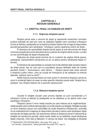 DREPT PENAL. PARTEA GENERALĂ 
13 
CAPITOLUL I 
NOŢIUNI GENERALE 
1.1. DREPTUL PENAL CA RAMURĂ DE DREPT 
1.1.1. Noţiunea dreptului penal 
Dreptul penal este o ramură de drept şi reprezintă ansamblul normelor 
juridice edictate de stat prin care se stabilesc faptele care constituie infracţiuni 
(crime şi delicte), pedepsele ce se aplică şi dreptul statului de a trage la răspundere 
penală persoanele care săvârşesc infracţiuni, pentru apărarea ordinii de drept. 
În literatura de specialitate dreptul penal apare şi sub denumirea de drept 
criminal această denumire derivând de la cuvântul de origine latină crimen, cuvânt 
ce are semnificaţia de faptă infracţională. 
Noţiunea de drept penal provine de la cuvântul de origine latină poena, 
pedeapsă, reprezentând sancţiunea ce se va aplica pentru săvârşirea faptei in-terzise. 
În literatura de specialitate au existat mai multe definiţii date acestei noţiuni 
de drept penal, dar ne vom opri cu precădere asupra definiţiei date de marele 
penalist român I. Tanoviceanu, care afirma : “ Dreptul penal este acea ramură 
a dreptului public intern, care se ocupă de infracţiune şi de pedepse ce trebuie 
aplicate acelora care le comit”1 . 
Astfel trebuie precizat faptul că marii autori în domeniul dreptului penal au 
scos în evidenţă faptul că ceea ce este specific dreptului penal este “dreptul de a 
pedepsi” sau dreptul statului de a exercita represiunea2 . 
1.1.2. Obiectul dreptului penal 
Constă în relaţiile sociale care privesc faptele ce sunt considerate a fi 
infracţiuni (crime şi delicte) şi pedepsele ce se stabilesc şi se aplică celor care 
săvârşesc infracţiuni. 
Dreptului penal îi revin relaţii sociale pe care trebuie să le reglementeze, 
relaţii sociale care conferă participanţilor anumite drepturi şi obligaţii. Relaţiile sociale 
ce revin dreptului penal sunt activităţile de luptă împotriva infracţiunilor, activităţi 
ce se realizează prin tragerea la răspundere penală a celora care săvârşesc fapte 
prevăzute de legea penală. De asemenea obiect al dreptului penal îl reprezintă şi 
relaţiile de represiune penală, adică acele relaţii ce se stabilesc după săvârşirea 
faptei interzise, între stat şi făptuitor, în sensul că statul are obligaţia şi totodată 
1 I. Tanoviceanu, Curs de drept penal , Bucureşti 1912, pag. 3. 
2 Ion Oancea , Drept penal – partea generală, Bucureşti 1971, pag.14. 
 